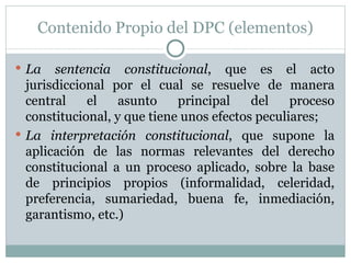 Contenido Propio del DPC (elementos) La sentencia constitucional , que es el acto jurisdiccional por el cual se resuelve de manera central el asunto principal del proceso constitucional, y que tiene unos efectos peculiares; La interpretación constitucional , que supone la aplicación de las normas relevantes del derecho constitucional a un proceso aplicado, sobre la base de principios propios (informalidad, celeridad, preferencia, sumariedad, buena fe, inmediación, garantismo, etc.) 