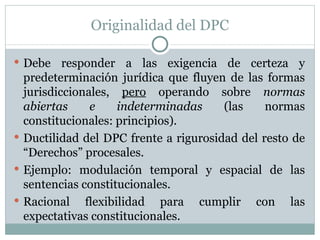 Originalidad del DPC Debe responder a las exigencia de certeza y predeterminación jurídica que fluyen de las formas jurisdiccionales,  pero  operando sobre  normas abiertas e indeterminadas  (las normas constitucionales: principios). Ductilidad del DPC frente a rigurosidad del resto de “Derechos” procesales. Ejemplo: modulación temporal y espacial de las sentencias constitucionales. Racional flexibilidad para cumplir con las expectativas constitucionales. 