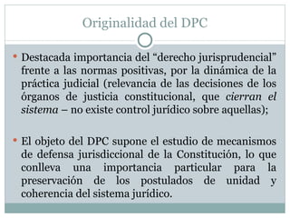 Originalidad del DPC Destacada importancia del “derecho jurisprudencial” frente a las normas positivas, por la dinámica de la práctica judicial (relevancia de las decisiones de los órganos de justicia constitucional, que  cierran el sistema  – no existe control jurídico sobre aquellas); El objeto del DPC supone el estudio de mecanismos de defensa jurisdiccional de la Constitución, lo que conlleva una importancia particular para la preservación de los postulados de unidad y coherencia del sistema jurídico. 