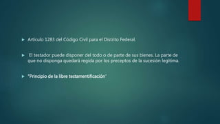  Artículo 1283 del Código Civil para el Distrito Federal.
 El testador puede disponer del todo o de parte de sus bienes. La parte de
que no disponga quedará regida por los preceptos de la sucesión legítima.
 “Principio de la libre testamentificación”
 