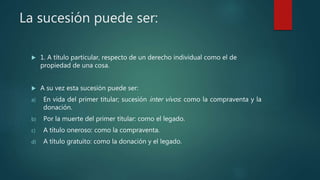 La sucesión puede ser:
 1. A título particular, respecto de un derecho individual como el de
propiedad de una cosa.
 A su vez esta sucesión puede ser:
a) En vida del primer titular; sucesión inter vivos: como la compraventa y la
donación.
b) Por la muerte del primer titular: como el legado.
c) A título oneroso: como la compraventa.
d) A título gratuito: como la donación y el legado.
 