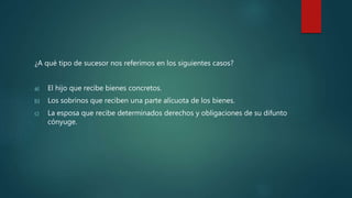 ¿A qué tipo de sucesor nos referimos en los siguientes casos?
a) El hijo que recibe bienes concretos.
b) Los sobrinos que reciben una parte alícuota de los bienes.
c) La esposa que recibe determinados derechos y obligaciones de su difunto
cónyuge.
 