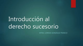 Introducción al
derecho sucesorio
MTRA. LORENA GONZÁLEZ FRANCO
 