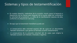 Sistemas y tipos de testamentificación
 En nuestro derecho, tratándose de la sucesión mortis causa, la herencia o
disposición de los bienes para después de la muerte debe ser conforme a
la voluntad del propietario, y a falta de la manifestación expresa de ésta,
conforme a la disposición de la ley.
 De aquí que la transmisión hereditaria pueda ser:
1. A consecuencia dela voluntad expresa del de cujus en un documento
llamado testamento, que genera la llamada sucesión testamentaria.
2. A consecuencia de la presunta voluntad del de cujus, que origina la
llamada sucesión ab intestato, intestada o legítima.
 
