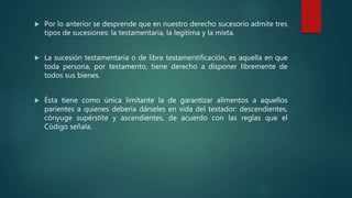 Por lo anterior se desprende que en nuestro derecho sucesorio admite tres
tipos de sucesiones: la testamentaria, la legítima y la mixta.
 La sucesión testamentaria o de libre testamentificación, es aquella en que
toda persona, por testamento, tiene derecho a disponer libremente de
todos sus bienes.
 Ésta tiene como única limitante la de garantizar alimentos a aquellos
parientes a quienes debería dárseles en vida del testador: descendientes,
cónyuge supérstite y ascendientes, de acuerdo con las reglas que el
Código señala.
 