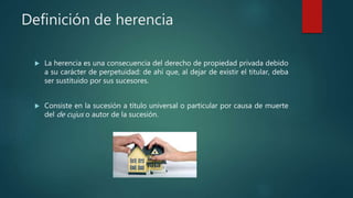 Definición de herencia
 La herencia es una consecuencia del derecho de propiedad privada debido
a su carácter de perpetuidad: de ahí que, al dejar de existir el titular, deba
ser sustituido por sus sucesores.
 Consiste en la sucesión a título universal o particular por causa de muerte
del de cujus o autor de la sucesión.
 