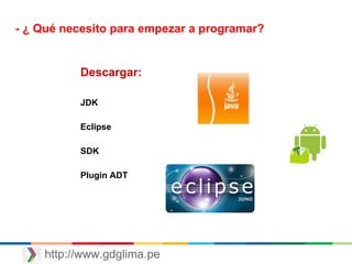 http://www.gdglima.pe
- ¿ Qué necesito para empezar a programar?
Descargar:
JDK
Eclipse
SDK
Plugin ADT
 