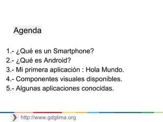 http://www.gdglima.org
1.- ¿Qué es un Smartphone?
2.- ¿Qué es Android?
3.- Mi primera aplicación : Hola Mundo.
4.- Componentes visuales disponibles.
5.- Algunas aplicaciones conocidas.
Agenda
 