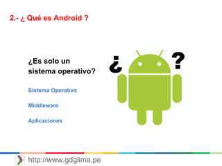 http://www.gdglima.pe
2.- ¿ Qué es Android ?
¿Es solo un
sistema operativo?
Sistema Operativo
Middleware
Aplicaciones
 