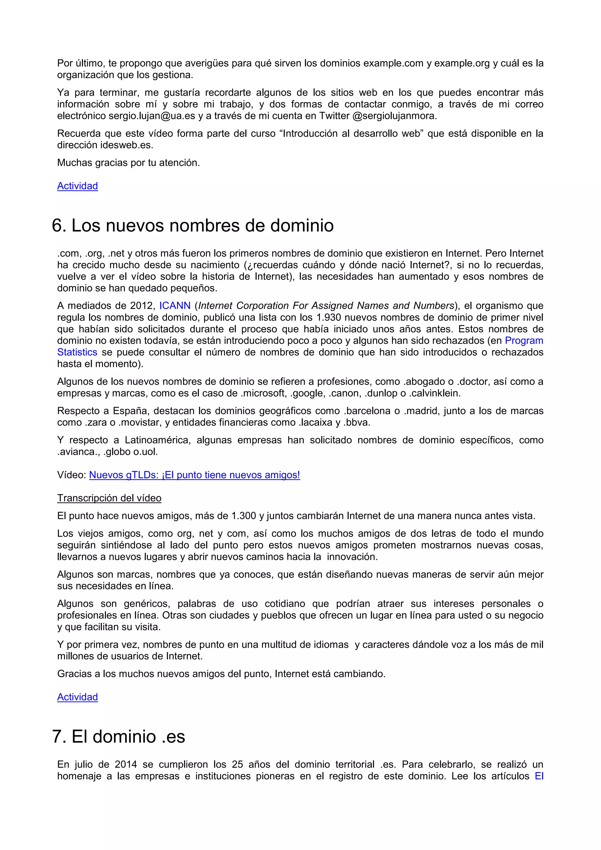 Por último, te propongo que averigües para qué sirven los dominios example.com y example.org y cuál es la
organización que los gestiona.
Ya para terminar, me gustaría recordarte algunos de los sitios web en los que puedes encontrar más
información sobre mí y sobre mi trabajo, y dos formas de contactar conmigo, a través de mi correo
electrónico sergio.lujan@ua.es y a través de mi cuenta en Twitter @sergiolujanmora.
Recuerda que este vídeo forma parte del curso “Introducción al desarrollo web” que está disponible en la
dirección idesweb.es.
Muchas gracias por tu atención.
Actividad
6. Los nuevos nombres de dominio
.com, .org, .net y otros más fueron los primeros nombres de dominio que existieron en Internet. Pero Internet
ha crecido mucho desde su nacimiento (¿recuerdas cuándo y dónde nació Internet?, si no lo recuerdas,
vuelve a ver el vídeo sobre la historia de Internet), las necesidades han aumentado y esos nombres de
dominio se han quedado pequeños.
A mediados de 2012, ICANN (Internet Corporation For Assigned Names and Numbers), el organismo que
regula los nombres de dominio, publicó una lista con los 1.930 nuevos nombres de dominio de primer nivel
que habían sido solicitados durante el proceso que había iniciado unos años antes. Estos nombres de
dominio no existen todavía, se están introduciendo poco a poco y algunos han sido rechazados (en Program
Statistics se puede consultar el número de nombres de dominio que han sido introducidos o rechazados
hasta el momento).
Algunos de los nuevos nombres de dominio se refieren a profesiones, como .abogado o .doctor, así como a
empresas y marcas, como es el caso de .microsoft, .google, .canon, .dunlop o .calvinklein.
Respecto a España, destacan los dominios geográficos como .barcelona o .madrid, junto a los de marcas
como .zara o .movistar, y entidades financieras como .lacaixa y .bbva.
Y respecto a Latinoamérica, algunas empresas han solicitado nombres de dominio específicos, como
.avianca., .globo o.uol.
Vídeo: Nuevos gTLDs: ¡El punto tiene nuevos amigos!
Transcripción del vídeo
El punto hace nuevos amigos, más de 1.300 y juntos cambiarán Internet de una manera nunca antes vista.
Los viejos amigos, como org, net y com, así como los muchos amigos de dos letras de todo el mundo
seguirán sintiéndose al lado del punto pero estos nuevos amigos prometen mostrarnos nuevas cosas,
llevarnos a nuevos lugares y abrir nuevos caminos hacia la innovación.
Algunos son marcas, nombres que ya conoces, que están diseñando nuevas maneras de servir aún mejor
sus necesidades en línea.
Algunos son genéricos, palabras de uso cotidiano que podrían atraer sus intereses personales o
profesionales en línea. Otras son ciudades y pueblos que ofrecen un lugar en línea para usted o su negocio
y que facilitan su visita.
Y por primera vez, nombres de punto en una multitud de idiomas y caracteres dándole voz a los más de mil
millones de usuarios de Internet.
Gracias a los muchos nuevos amigos del punto, Internet está cambiando.
Actividad
7. El dominio .es
En julio de 2014 se cumplieron los 25 años del dominio territorial .es. Para celebrarlo, se realizó un
homenaje a las empresas e instituciones pioneras en el registro de este dominio. Lee los artículos El
 