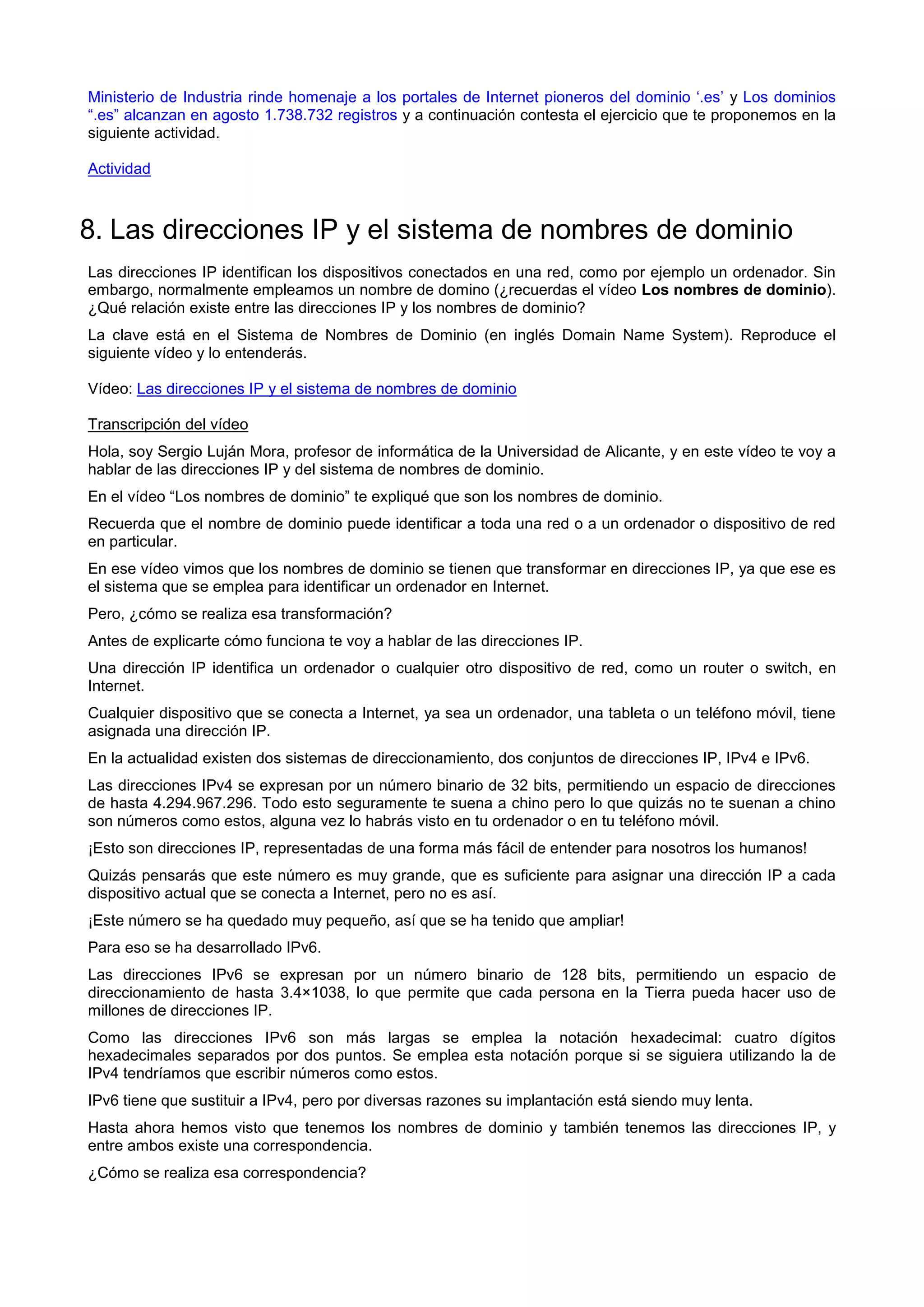 Ministerio de Industria rinde homenaje a los portales de Internet pioneros del dominio ‘.es’ y Los dominios
“.es” alcanzan en agosto 1.738.732 registros y a continuación contesta el ejercicio que te proponemos en la
siguiente actividad.
Actividad
8. Las direcciones IP y el sistema de nombres de dominio
Las direcciones IP identifican los dispositivos conectados en una red, como por ejemplo un ordenador. Sin
embargo, normalmente empleamos un nombre de domino (¿recuerdas el vídeo Los nombres de dominio).
¿Qué relación existe entre las direcciones IP y los nombres de dominio?
La clave está en el Sistema de Nombres de Dominio (en inglés Domain Name System). Reproduce el
siguiente vídeo y lo entenderás.
Vídeo: Las direcciones IP y el sistema de nombres de dominio
Transcripción del vídeo
Hola, soy Sergio Luján Mora, profesor de informática de la Universidad de Alicante, y en este vídeo te voy a
hablar de las direcciones IP y del sistema de nombres de dominio.
En el vídeo “Los nombres de dominio” te expliqué que son los nombres de dominio.
Recuerda que el nombre de dominio puede identificar a toda una red o a un ordenador o dispositivo de red
en particular.
En ese vídeo vimos que los nombres de dominio se tienen que transformar en direcciones IP, ya que ese es
el sistema que se emplea para identificar un ordenador en Internet.
Pero, ¿cómo se realiza esa transformación?
Antes de explicarte cómo funciona te voy a hablar de las direcciones IP.
Una dirección IP identifica un ordenador o cualquier otro dispositivo de red, como un router o switch, en
Internet.
Cualquier dispositivo que se conecta a Internet, ya sea un ordenador, una tableta o un teléfono móvil, tiene
asignada una dirección IP.
En la actualidad existen dos sistemas de direccionamiento, dos conjuntos de direcciones IP, IPv4 e IPv6.
Las direcciones IPv4 se expresan por un número binario de 32 bits, permitiendo un espacio de direcciones
de hasta 4.294.967.296. Todo esto seguramente te suena a chino pero lo que quizás no te suenan a chino
son números como estos, alguna vez lo habrás visto en tu ordenador o en tu teléfono móvil.
¡Esto son direcciones IP, representadas de una forma más fácil de entender para nosotros los humanos!
Quizás pensarás que este número es muy grande, que es suficiente para asignar una dirección IP a cada
dispositivo actual que se conecta a Internet, pero no es así.
¡Este número se ha quedado muy pequeño, así que se ha tenido que ampliar!
Para eso se ha desarrollado IPv6.
Las direcciones IPv6 se expresan por un número binario de 128 bits, permitiendo un espacio de
direccionamiento de hasta 3.4×1038, lo que permite que cada persona en la Tierra pueda hacer uso de
millones de direcciones IP.
Como las direcciones IPv6 son más largas se emplea la notación hexadecimal: cuatro dígitos
hexadecimales separados por dos puntos. Se emplea esta notación porque si se siguiera utilizando la de
IPv4 tendríamos que escribir números como estos.
IPv6 tiene que sustituir a IPv4, pero por diversas razones su implantación está siendo muy lenta.
Hasta ahora hemos visto que tenemos los nombres de dominio y también tenemos las direcciones IP, y
entre ambos existe una correspondencia.
¿Cómo se realiza esa correspondencia?
 