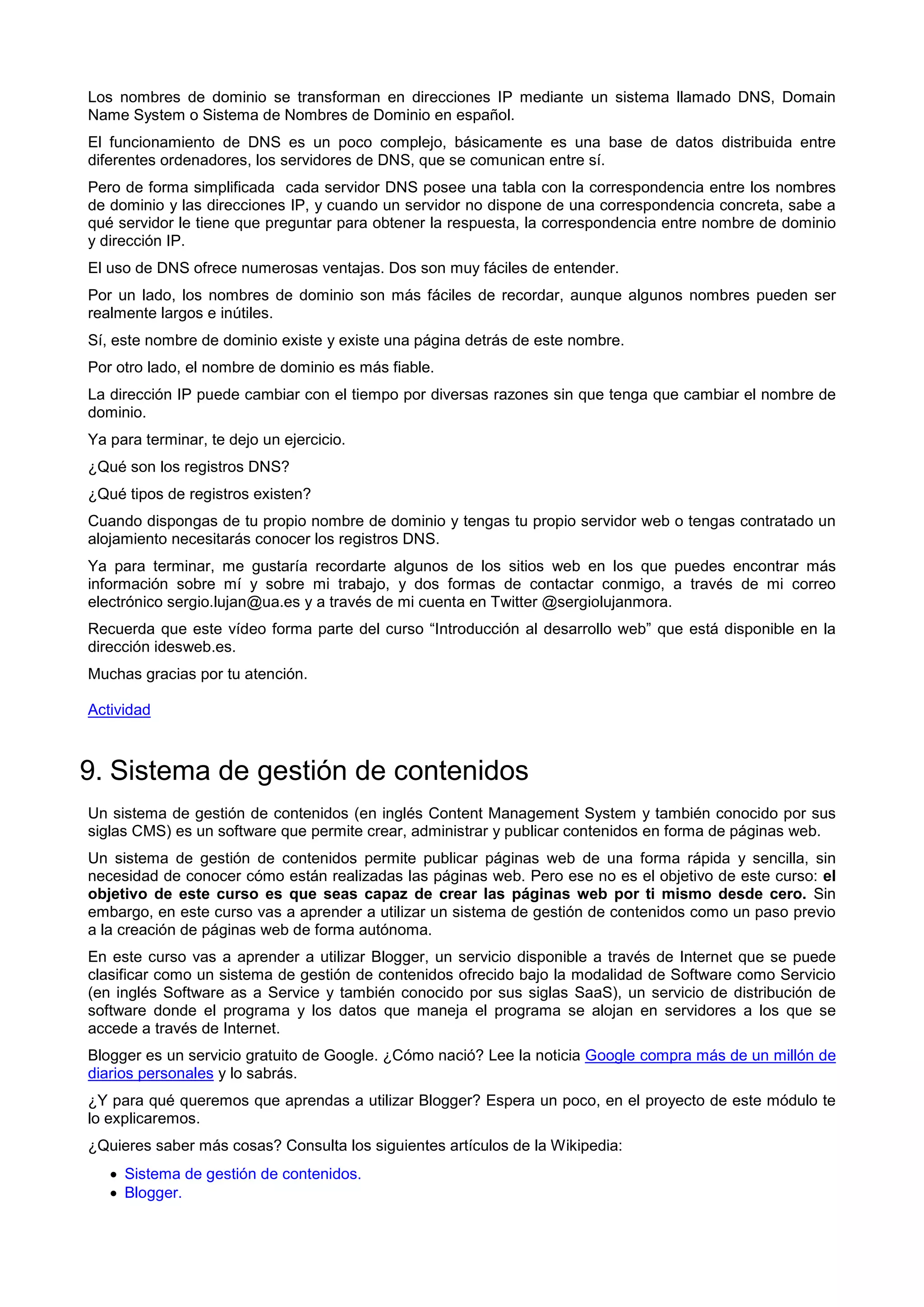 Los nombres de dominio se transforman en direcciones IP mediante un sistema llamado DNS, Domain
Name System o Sistema de Nombres de Dominio en español.
El funcionamiento de DNS es un poco complejo, básicamente es una base de datos distribuida entre
diferentes ordenadores, los servidores de DNS, que se comunican entre sí.
Pero de forma simplificada cada servidor DNS posee una tabla con la correspondencia entre los nombres
de dominio y las direcciones IP, y cuando un servidor no dispone de una correspondencia concreta, sabe a
qué servidor le tiene que preguntar para obtener la respuesta, la correspondencia entre nombre de dominio
y dirección IP.
El uso de DNS ofrece numerosas ventajas. Dos son muy fáciles de entender.
Por un lado, los nombres de dominio son más fáciles de recordar, aunque algunos nombres pueden ser
realmente largos e inútiles.
Sí, este nombre de dominio existe y existe una página detrás de este nombre.
Por otro lado, el nombre de dominio es más fiable.
La dirección IP puede cambiar con el tiempo por diversas razones sin que tenga que cambiar el nombre de
dominio.
Ya para terminar, te dejo un ejercicio.
¿Qué son los registros DNS?
¿Qué tipos de registros existen?
Cuando dispongas de tu propio nombre de dominio y tengas tu propio servidor web o tengas contratado un
alojamiento necesitarás conocer los registros DNS.
Ya para terminar, me gustaría recordarte algunos de los sitios web en los que puedes encontrar más
información sobre mí y sobre mi trabajo, y dos formas de contactar conmigo, a través de mi correo
electrónico sergio.lujan@ua.es y a través de mi cuenta en Twitter @sergiolujanmora.
Recuerda que este vídeo forma parte del curso “Introducción al desarrollo web” que está disponible en la
dirección idesweb.es.
Muchas gracias por tu atención.
Actividad
9. Sistema de gestión de contenidos
Un sistema de gestión de contenidos (en inglés Content Management System y también conocido por sus
siglas CMS) es un software que permite crear, administrar y publicar contenidos en forma de páginas web.
Un sistema de gestión de contenidos permite publicar páginas web de una forma rápida y sencilla, sin
necesidad de conocer cómo están realizadas las páginas web. Pero ese no es el objetivo de este curso: el
objetivo de este curso es que seas capaz de crear las páginas web por ti mismo desde cero. Sin
embargo, en este curso vas a aprender a utilizar un sistema de gestión de contenidos como un paso previo
a la creación de páginas web de forma autónoma.
En este curso vas a aprender a utilizar Blogger, un servicio disponible a través de Internet que se puede
clasificar como un sistema de gestión de contenidos ofrecido bajo la modalidad de Software como Servicio
(en inglés Software as a Service y también conocido por sus siglas SaaS), un servicio de distribución de
software donde el programa y los datos que maneja el programa se alojan en servidores a los que se
accede a través de Internet.
Blogger es un servicio gratuito de Google. ¿Cómo nació? Lee la noticia Google compra más de un millón de
diarios personales y lo sabrás.
¿Y para qué queremos que aprendas a utilizar Blogger? Espera un poco, en el proyecto de este módulo te
lo explicaremos.
¿Quieres saber más cosas? Consulta los siguientes artículos de la Wikipedia:
 Sistema de gestión de contenidos.
 Blogger.
 