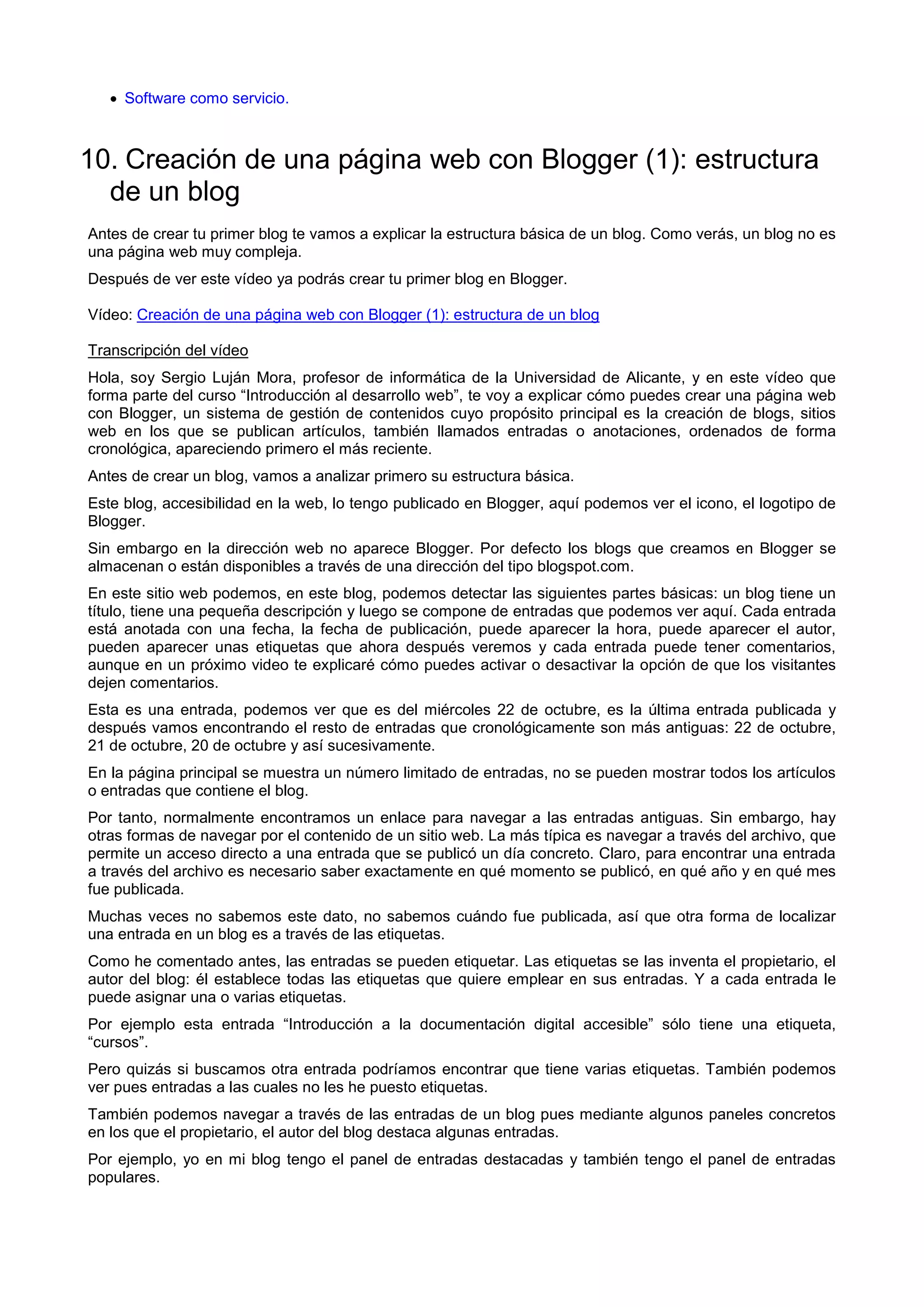  Software como servicio.
10. Creación de una página web con Blogger (1): estructura
de un blog
Antes de crear tu primer blog te vamos a explicar la estructura básica de un blog. Como verás, un blog no es
una página web muy compleja.
Después de ver este vídeo ya podrás crear tu primer blog en Blogger.
Vídeo: Creación de una página web con Blogger (1): estructura de un blog
Transcripción del vídeo
Hola, soy Sergio Luján Mora, profesor de informática de la Universidad de Alicante, y en este vídeo que
forma parte del curso “Introducción al desarrollo web”, te voy a explicar cómo puedes crear una página web
con Blogger, un sistema de gestión de contenidos cuyo propósito principal es la creación de blogs, sitios
web en los que se publican artículos, también llamados entradas o anotaciones, ordenados de forma
cronológica, apareciendo primero el más reciente.
Antes de crear un blog, vamos a analizar primero su estructura básica.
Este blog, accesibilidad en la web, lo tengo publicado en Blogger, aquí podemos ver el icono, el logotipo de
Blogger.
Sin embargo en la dirección web no aparece Blogger. Por defecto los blogs que creamos en Blogger se
almacenan o están disponibles a través de una dirección del tipo blogspot.com.
En este sitio web podemos, en este blog, podemos detectar las siguientes partes básicas: un blog tiene un
título, tiene una pequeña descripción y luego se compone de entradas que podemos ver aquí. Cada entrada
está anotada con una fecha, la fecha de publicación, puede aparecer la hora, puede aparecer el autor,
pueden aparecer unas etiquetas que ahora después veremos y cada entrada puede tener comentarios,
aunque en un próximo video te explicaré cómo puedes activar o desactivar la opción de que los visitantes
dejen comentarios.
Esta es una entrada, podemos ver que es del miércoles 22 de octubre, es la última entrada publicada y
después vamos encontrando el resto de entradas que cronológicamente son más antiguas: 22 de octubre,
21 de octubre, 20 de octubre y así sucesivamente.
En la página principal se muestra un número limitado de entradas, no se pueden mostrar todos los artículos
o entradas que contiene el blog.
Por tanto, normalmente encontramos un enlace para navegar a las entradas antiguas. Sin embargo, hay
otras formas de navegar por el contenido de un sitio web. La más típica es navegar a través del archivo, que
permite un acceso directo a una entrada que se publicó un día concreto. Claro, para encontrar una entrada
a través del archivo es necesario saber exactamente en qué momento se publicó, en qué año y en qué mes
fue publicada.
Muchas veces no sabemos este dato, no sabemos cuándo fue publicada, así que otra forma de localizar
una entrada en un blog es a través de las etiquetas.
Como he comentado antes, las entradas se pueden etiquetar. Las etiquetas se las inventa el propietario, el
autor del blog: él establece todas las etiquetas que quiere emplear en sus entradas. Y a cada entrada le
puede asignar una o varias etiquetas.
Por ejemplo esta entrada “Introducción a la documentación digital accesible” sólo tiene una etiqueta,
“cursos”.
Pero quizás si buscamos otra entrada podríamos encontrar que tiene varias etiquetas. También podemos
ver pues entradas a las cuales no les he puesto etiquetas.
También podemos navegar a través de las entradas de un blog pues mediante algunos paneles concretos
en los que el propietario, el autor del blog destaca algunas entradas.
Por ejemplo, yo en mi blog tengo el panel de entradas destacadas y también tengo el panel de entradas
populares.
 