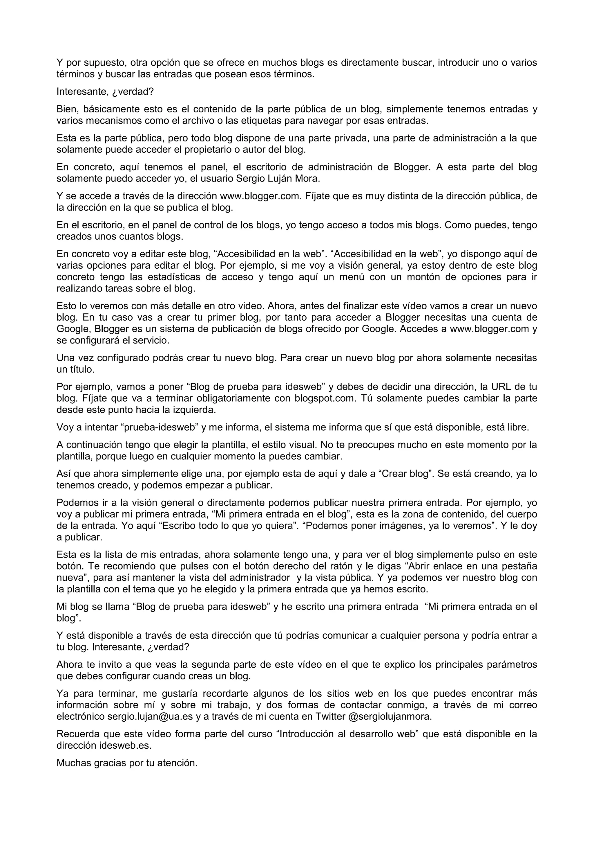Y por supuesto, otra opción que se ofrece en muchos blogs es directamente buscar, introducir uno o varios
términos y buscar las entradas que posean esos términos.
Interesante, ¿verdad?
Bien, básicamente esto es el contenido de la parte pública de un blog, simplemente tenemos entradas y
varios mecanismos como el archivo o las etiquetas para navegar por esas entradas.
Esta es la parte pública, pero todo blog dispone de una parte privada, una parte de administración a la que
solamente puede acceder el propietario o autor del blog.
En concreto, aquí tenemos el panel, el escritorio de administración de Blogger. A esta parte del blog
solamente puedo acceder yo, el usuario Sergio Luján Mora.
Y se accede a través de la dirección www.blogger.com. Fíjate que es muy distinta de la dirección pública, de
la dirección en la que se publica el blog.
En el escritorio, en el panel de control de los blogs, yo tengo acceso a todos mis blogs. Como puedes, tengo
creados unos cuantos blogs.
En concreto voy a editar este blog, “Accesibilidad en la web”. “Accesibilidad en la web”, yo dispongo aquí de
varias opciones para editar el blog. Por ejemplo, si me voy a visión general, ya estoy dentro de este blog
concreto tengo las estadísticas de acceso y tengo aquí un menú con un montón de opciones para ir
realizando tareas sobre el blog.
Esto lo veremos con más detalle en otro video. Ahora, antes del finalizar este vídeo vamos a crear un nuevo
blog. En tu caso vas a crear tu primer blog, por tanto para acceder a Blogger necesitas una cuenta de
Google, Blogger es un sistema de publicación de blogs ofrecido por Google. Accedes a www.blogger.com y
se configurará el servicio.
Una vez configurado podrás crear tu nuevo blog. Para crear un nuevo blog por ahora solamente necesitas
un título.
Por ejemplo, vamos a poner “Blog de prueba para idesweb” y debes de decidir una dirección, la URL de tu
blog. Fíjate que va a terminar obligatoriamente con blogspot.com. Tú solamente puedes cambiar la parte
desde este punto hacia la izquierda.
Voy a intentar “prueba-idesweb” y me informa, el sistema me informa que sí que está disponible, está libre.
A continuación tengo que elegir la plantilla, el estilo visual. No te preocupes mucho en este momento por la
plantilla, porque luego en cualquier momento la puedes cambiar.
Así que ahora simplemente elige una, por ejemplo esta de aquí y dale a “Crear blog”. Se está creando, ya lo
tenemos creado, y podemos empezar a publicar.
Podemos ir a la visión general o directamente podemos publicar nuestra primera entrada. Por ejemplo, yo
voy a publicar mi primera entrada, “Mi primera entrada en el blog”, esta es la zona de contenido, del cuerpo
de la entrada. Yo aquí “Escribo todo lo que yo quiera”. “Podemos poner imágenes, ya lo veremos”. Y le doy
a publicar.
Esta es la lista de mis entradas, ahora solamente tengo una, y para ver el blog simplemente pulso en este
botón. Te recomiendo que pulses con el botón derecho del ratón y le digas “Abrir enlace en una pestaña
nueva”, para así mantener la vista del administrador y la vista pública. Y ya podemos ver nuestro blog con
la plantilla con el tema que yo he elegido y la primera entrada que ya hemos escrito.
Mi blog se llama “Blog de prueba para idesweb” y he escrito una primera entrada “Mi primera entrada en el
blog”.
Y está disponible a través de esta dirección que tú podrías comunicar a cualquier persona y podría entrar a
tu blog. Interesante, ¿verdad?
Ahora te invito a que veas la segunda parte de este vídeo en el que te explico los principales parámetros
que debes configurar cuando creas un blog.
Ya para terminar, me gustaría recordarte algunos de los sitios web en los que puedes encontrar más
información sobre mí y sobre mi trabajo, y dos formas de contactar conmigo, a través de mi correo
electrónico sergio.lujan@ua.es y a través de mi cuenta en Twitter @sergiolujanmora.
Recuerda que este vídeo forma parte del curso “Introducción al desarrollo web” que está disponible en la
dirección idesweb.es.
Muchas gracias por tu atención.
 