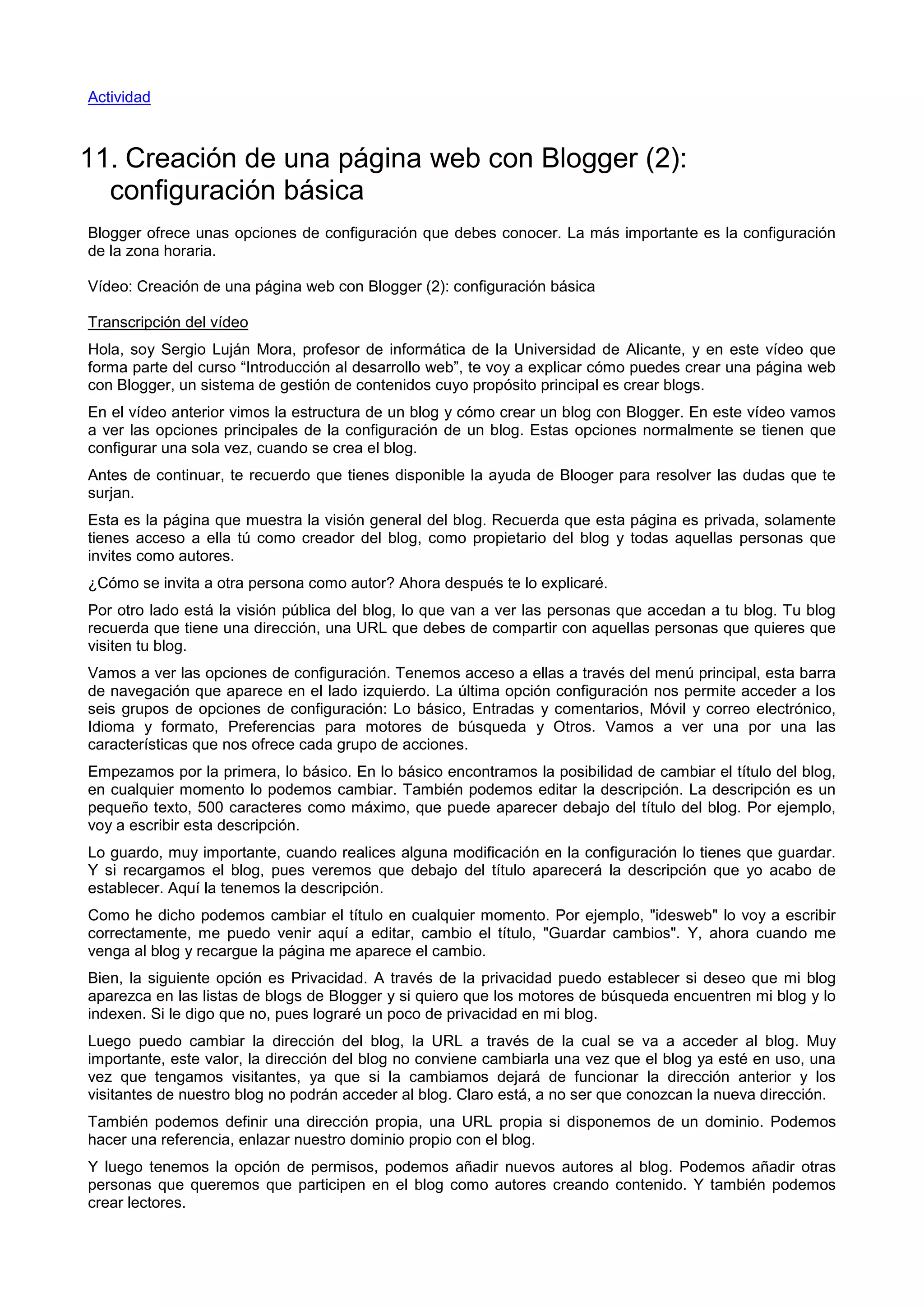 Actividad
11. Creación de una página web con Blogger (2):
configuración básica
Blogger ofrece unas opciones de configuración que debes conocer. La más importante es la configuración
de la zona horaria.
Vídeo: Creación de una página web con Blogger (2): configuración básica
Transcripción del vídeo
Hola, soy Sergio Luján Mora, profesor de informática de la Universidad de Alicante, y en este vídeo que
forma parte del curso “Introducción al desarrollo web”, te voy a explicar cómo puedes crear una página web
con Blogger, un sistema de gestión de contenidos cuyo propósito principal es crear blogs.
En el vídeo anterior vimos la estructura de un blog y cómo crear un blog con Blogger. En este vídeo vamos
a ver las opciones principales de la configuración de un blog. Estas opciones normalmente se tienen que
configurar una sola vez, cuando se crea el blog.
Antes de continuar, te recuerdo que tienes disponible la ayuda de Blooger para resolver las dudas que te
surjan.
Esta es la página que muestra la visión general del blog. Recuerda que esta página es privada, solamente
tienes acceso a ella tú como creador del blog, como propietario del blog y todas aquellas personas que
invites como autores.
¿Cómo se invita a otra persona como autor? Ahora después te lo explicaré.
Por otro lado está la visión pública del blog, lo que van a ver las personas que accedan a tu blog. Tu blog
recuerda que tiene una dirección, una URL que debes de compartir con aquellas personas que quieres que
visiten tu blog.
Vamos a ver las opciones de configuración. Tenemos acceso a ellas a través del menú principal, esta barra
de navegación que aparece en el lado izquierdo. La última opción configuración nos permite acceder a los
seis grupos de opciones de configuración: Lo básico, Entradas y comentarios, Móvil y correo electrónico,
Idioma y formato, Preferencias para motores de búsqueda y Otros. Vamos a ver una por una las
características que nos ofrece cada grupo de acciones.
Empezamos por la primera, lo básico. En lo básico encontramos la posibilidad de cambiar el título del blog,
en cualquier momento lo podemos cambiar. También podemos editar la descripción. La descripción es un
pequeño texto, 500 caracteres como máximo, que puede aparecer debajo del título del blog. Por ejemplo,
voy a escribir esta descripción.
Lo guardo, muy importante, cuando realices alguna modificación en la configuración lo tienes que guardar.
Y si recargamos el blog, pues veremos que debajo del título aparecerá la descripción que yo acabo de
establecer. Aquí la tenemos la descripción.
Como he dicho podemos cambiar el título en cualquier momento. Por ejemplo, "idesweb" lo voy a escribir
correctamente, me puedo venir aquí a editar, cambio el título, "Guardar cambios". Y, ahora cuando me
venga al blog y recargue la página me aparece el cambio.
Bien, la siguiente opción es Privacidad. A través de la privacidad puedo establecer si deseo que mi blog
aparezca en las listas de blogs de Blogger y si quiero que los motores de búsqueda encuentren mi blog y lo
indexen. Si le digo que no, pues lograré un poco de privacidad en mi blog.
Luego puedo cambiar la dirección del blog, la URL a través de la cual se va a acceder al blog. Muy
importante, este valor, la dirección del blog no conviene cambiarla una vez que el blog ya esté en uso, una
vez que tengamos visitantes, ya que si la cambiamos dejará de funcionar la dirección anterior y los
visitantes de nuestro blog no podrán acceder al blog. Claro está, a no ser que conozcan la nueva dirección.
También podemos definir una dirección propia, una URL propia si disponemos de un dominio. Podemos
hacer una referencia, enlazar nuestro dominio propio con el blog.
Y luego tenemos la opción de permisos, podemos añadir nuevos autores al blog. Podemos añadir otras
personas que queremos que participen en el blog como autores creando contenido. Y también podemos
crear lectores.
 