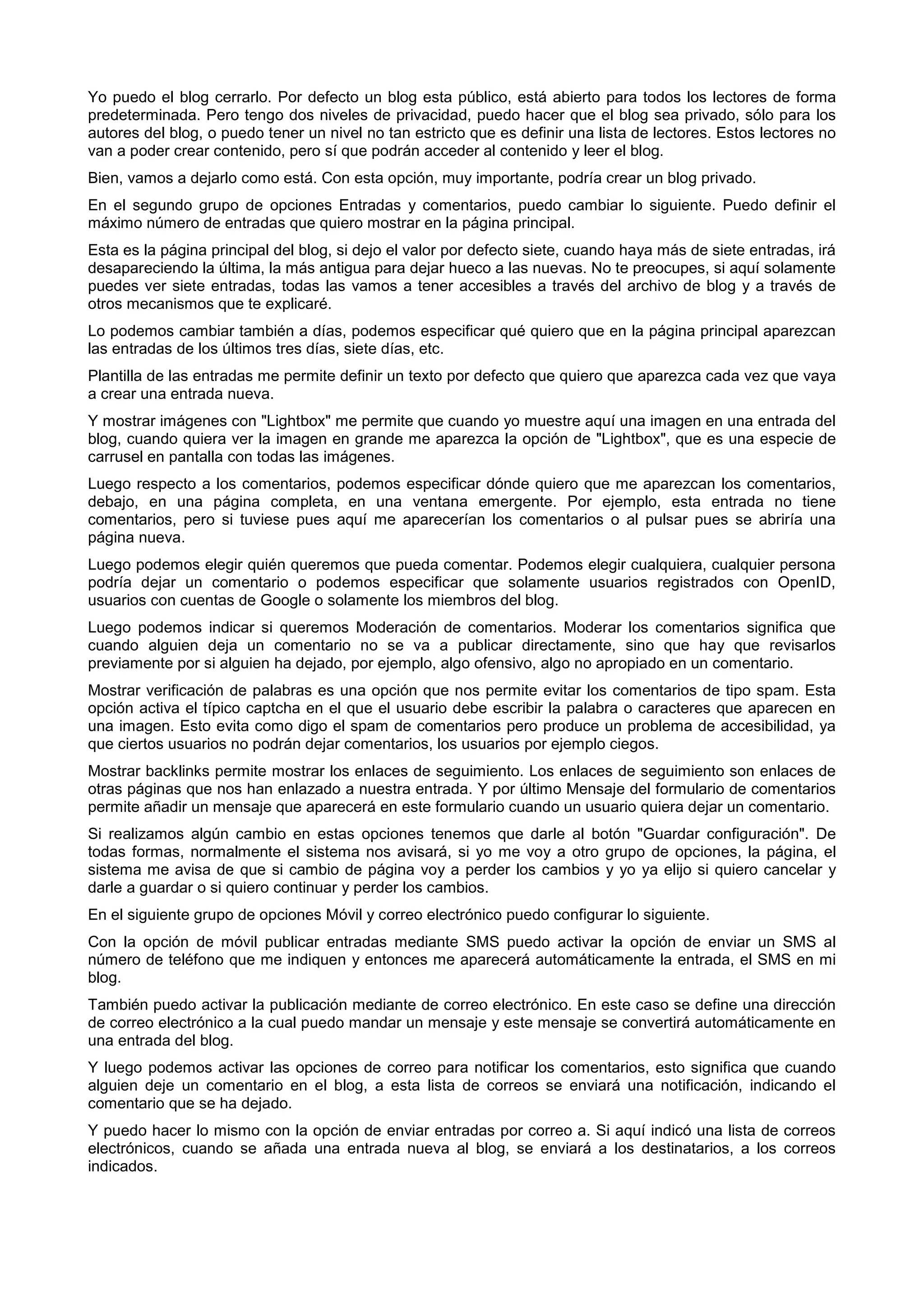 Yo puedo el blog cerrarlo. Por defecto un blog esta público, está abierto para todos los lectores de forma
predeterminada. Pero tengo dos niveles de privacidad, puedo hacer que el blog sea privado, sólo para los
autores del blog, o puedo tener un nivel no tan estricto que es definir una lista de lectores. Estos lectores no
van a poder crear contenido, pero sí que podrán acceder al contenido y leer el blog.
Bien, vamos a dejarlo como está. Con esta opción, muy importante, podría crear un blog privado.
En el segundo grupo de opciones Entradas y comentarios, puedo cambiar lo siguiente. Puedo definir el
máximo número de entradas que quiero mostrar en la página principal.
Esta es la página principal del blog, si dejo el valor por defecto siete, cuando haya más de siete entradas, irá
desapareciendo la última, la más antigua para dejar hueco a las nuevas. No te preocupes, si aquí solamente
puedes ver siete entradas, todas las vamos a tener accesibles a través del archivo de blog y a través de
otros mecanismos que te explicaré.
Lo podemos cambiar también a días, podemos especificar qué quiero que en la página principal aparezcan
las entradas de los últimos tres días, siete días, etc.
Plantilla de las entradas me permite definir un texto por defecto que quiero que aparezca cada vez que vaya
a crear una entrada nueva.
Y mostrar imágenes con "Lightbox" me permite que cuando yo muestre aquí una imagen en una entrada del
blog, cuando quiera ver la imagen en grande me aparezca la opción de "Lightbox", que es una especie de
carrusel en pantalla con todas las imágenes.
Luego respecto a los comentarios, podemos especificar dónde quiero que me aparezcan los comentarios,
debajo, en una página completa, en una ventana emergente. Por ejemplo, esta entrada no tiene
comentarios, pero si tuviese pues aquí me aparecerían los comentarios o al pulsar pues se abriría una
página nueva.
Luego podemos elegir quién queremos que pueda comentar. Podemos elegir cualquiera, cualquier persona
podría dejar un comentario o podemos especificar que solamente usuarios registrados con OpenID,
usuarios con cuentas de Google o solamente los miembros del blog.
Luego podemos indicar si queremos Moderación de comentarios. Moderar los comentarios significa que
cuando alguien deja un comentario no se va a publicar directamente, sino que hay que revisarlos
previamente por si alguien ha dejado, por ejemplo, algo ofensivo, algo no apropiado en un comentario.
Mostrar verificación de palabras es una opción que nos permite evitar los comentarios de tipo spam. Esta
opción activa el típico captcha en el que el usuario debe escribir la palabra o caracteres que aparecen en
una imagen. Esto evita como digo el spam de comentarios pero produce un problema de accesibilidad, ya
que ciertos usuarios no podrán dejar comentarios, los usuarios por ejemplo ciegos.
Mostrar backlinks permite mostrar los enlaces de seguimiento. Los enlaces de seguimiento son enlaces de
otras páginas que nos han enlazado a nuestra entrada. Y por último Mensaje del formulario de comentarios
permite añadir un mensaje que aparecerá en este formulario cuando un usuario quiera dejar un comentario.
Si realizamos algún cambio en estas opciones tenemos que darle al botón "Guardar configuración". De
todas formas, normalmente el sistema nos avisará, si yo me voy a otro grupo de opciones, la página, el
sistema me avisa de que si cambio de página voy a perder los cambios y yo ya elijo si quiero cancelar y
darle a guardar o si quiero continuar y perder los cambios.
En el siguiente grupo de opciones Móvil y correo electrónico puedo configurar lo siguiente.
Con la opción de móvil publicar entradas mediante SMS puedo activar la opción de enviar un SMS al
número de teléfono que me indiquen y entonces me aparecerá automáticamente la entrada, el SMS en mi
blog.
También puedo activar la publicación mediante de correo electrónico. En este caso se define una dirección
de correo electrónico a la cual puedo mandar un mensaje y este mensaje se convertirá automáticamente en
una entrada del blog.
Y luego podemos activar las opciones de correo para notificar los comentarios, esto significa que cuando
alguien deje un comentario en el blog, a esta lista de correos se enviará una notificación, indicando el
comentario que se ha dejado.
Y puedo hacer lo mismo con la opción de enviar entradas por correo a. Si aquí indicó una lista de correos
electrónicos, cuando se añada una entrada nueva al blog, se enviará a los destinatarios, a los correos
indicados.
 