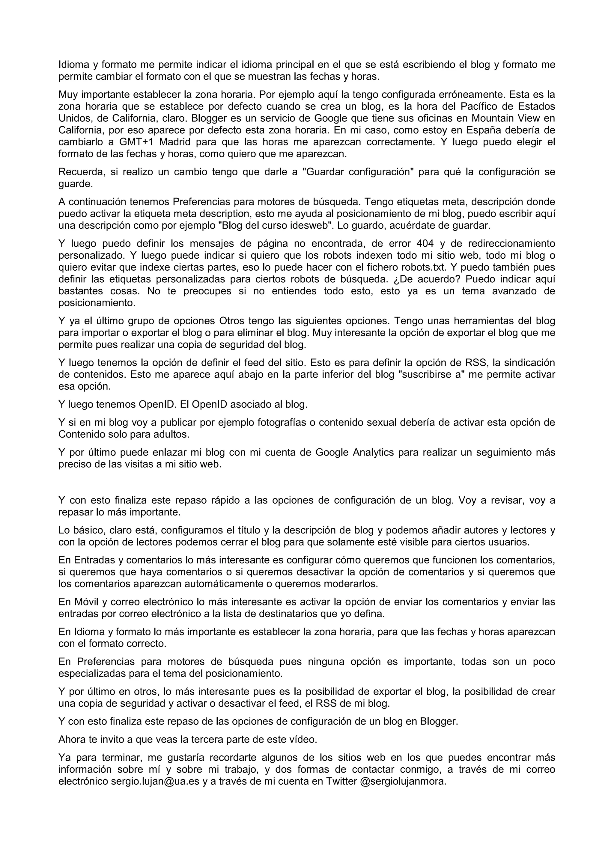 Idioma y formato me permite indicar el idioma principal en el que se está escribiendo el blog y formato me
permite cambiar el formato con el que se muestran las fechas y horas.
Muy importante establecer la zona horaria. Por ejemplo aquí la tengo configurada erróneamente. Esta es la
zona horaria que se establece por defecto cuando se crea un blog, es la hora del Pacífico de Estados
Unidos, de California, claro. Blogger es un servicio de Google que tiene sus oficinas en Mountain View en
California, por eso aparece por defecto esta zona horaria. En mi caso, como estoy en España debería de
cambiarlo a GMT+1 Madrid para que las horas me aparezcan correctamente. Y luego puedo elegir el
formato de las fechas y horas, como quiero que me aparezcan.
Recuerda, si realizo un cambio tengo que darle a "Guardar configuración" para qué la configuración se
guarde.
A continuación tenemos Preferencias para motores de búsqueda. Tengo etiquetas meta, descripción donde
puedo activar la etiqueta meta description, esto me ayuda al posicionamiento de mi blog, puedo escribir aquí
una descripción como por ejemplo "Blog del curso idesweb". Lo guardo, acuérdate de guardar.
Y luego puedo definir los mensajes de página no encontrada, de error 404 y de redireccionamiento
personalizado. Y luego puede indicar si quiero que los robots indexen todo mi sitio web, todo mi blog o
quiero evitar que indexe ciertas partes, eso lo puede hacer con el fichero robots.txt. Y puedo también pues
definir las etiquetas personalizadas para ciertos robots de búsqueda. ¿De acuerdo? Puedo indicar aquí
bastantes cosas. No te preocupes si no entiendes todo esto, esto ya es un tema avanzado de
posicionamiento.
Y ya el último grupo de opciones Otros tengo las siguientes opciones. Tengo unas herramientas del blog
para importar o exportar el blog o para eliminar el blog. Muy interesante la opción de exportar el blog que me
permite pues realizar una copia de seguridad del blog.
Y luego tenemos la opción de definir el feed del sitio. Esto es para definir la opción de RSS, la sindicación
de contenidos. Esto me aparece aquí abajo en la parte inferior del blog "suscribirse a" me permite activar
esa opción.
Y luego tenemos OpenID. El OpenID asociado al blog.
Y si en mi blog voy a publicar por ejemplo fotografías o contenido sexual debería de activar esta opción de
Contenido solo para adultos.
Y por último puede enlazar mi blog con mi cuenta de Google Analytics para realizar un seguimiento más
preciso de las visitas a mi sitio web.
Y con esto finaliza este repaso rápido a las opciones de configuración de un blog. Voy a revisar, voy a
repasar lo más importante.
Lo básico, claro está, configuramos el título y la descripción de blog y podemos añadir autores y lectores y
con la opción de lectores podemos cerrar el blog para que solamente esté visible para ciertos usuarios.
En Entradas y comentarios lo más interesante es configurar cómo queremos que funcionen los comentarios,
si queremos que haya comentarios o si queremos desactivar la opción de comentarios y si queremos que
los comentarios aparezcan automáticamente o queremos moderarlos.
En Móvil y correo electrónico lo más interesante es activar la opción de enviar los comentarios y enviar las
entradas por correo electrónico a la lista de destinatarios que yo defina.
En Idioma y formato lo más importante es establecer la zona horaria, para que las fechas y horas aparezcan
con el formato correcto.
En Preferencias para motores de búsqueda pues ninguna opción es importante, todas son un poco
especializadas para el tema del posicionamiento.
Y por último en otros, lo más interesante pues es la posibilidad de exportar el blog, la posibilidad de crear
una copia de seguridad y activar o desactivar el feed, el RSS de mi blog.
Y con esto finaliza este repaso de las opciones de configuración de un blog en Blogger.
Ahora te invito a que veas la tercera parte de este vídeo.
Ya para terminar, me gustaría recordarte algunos de los sitios web en los que puedes encontrar más
información sobre mí y sobre mi trabajo, y dos formas de contactar conmigo, a través de mi correo
electrónico sergio.lujan@ua.es y a través de mi cuenta en Twitter @sergiolujanmora.
 