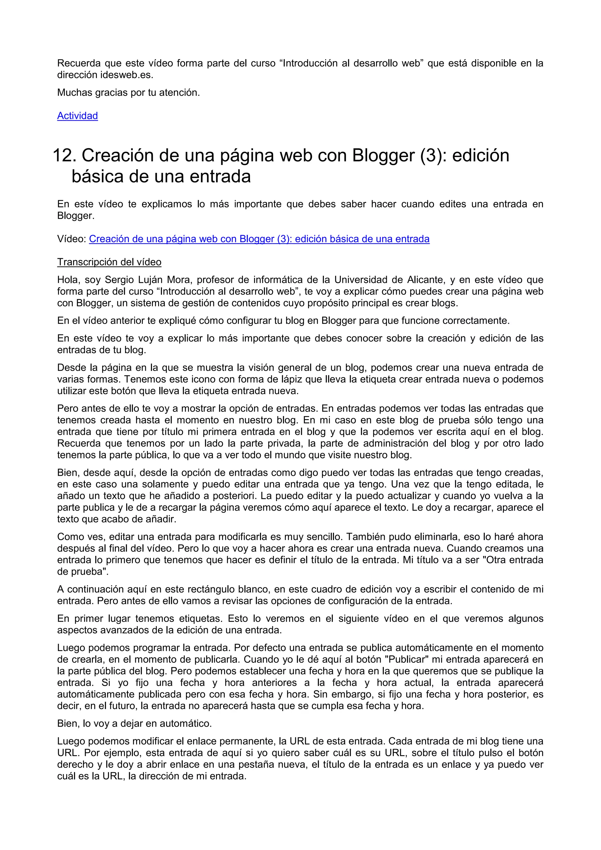 Recuerda que este vídeo forma parte del curso “Introducción al desarrollo web” que está disponible en la
dirección idesweb.es.
Muchas gracias por tu atención.
Actividad
12. Creación de una página web con Blogger (3): edición
básica de una entrada
En este vídeo te explicamos lo más importante que debes saber hacer cuando edites una entrada en
Blogger.
Vídeo: Creación de una página web con Blogger (3): edición básica de una entrada
Transcripción del vídeo
Hola, soy Sergio Luján Mora, profesor de informática de la Universidad de Alicante, y en este vídeo que
forma parte del curso “Introducción al desarrollo web”, te voy a explicar cómo puedes crear una página web
con Blogger, un sistema de gestión de contenidos cuyo propósito principal es crear blogs.
En el vídeo anterior te expliqué cómo configurar tu blog en Blogger para que funcione correctamente.
En este vídeo te voy a explicar lo más importante que debes conocer sobre la creación y edición de las
entradas de tu blog.
Desde la página en la que se muestra la visión general de un blog, podemos crear una nueva entrada de
varias formas. Tenemos este icono con forma de lápiz que lleva la etiqueta crear entrada nueva o podemos
utilizar este botón que lleva la etiqueta entrada nueva.
Pero antes de ello te voy a mostrar la opción de entradas. En entradas podemos ver todas las entradas que
tenemos creada hasta el momento en nuestro blog. En mi caso en este blog de prueba sólo tengo una
entrada que tiene por título mi primera entrada en el blog y que la podemos ver escrita aquí en el blog.
Recuerda que tenemos por un lado la parte privada, la parte de administración del blog y por otro lado
tenemos la parte pública, lo que va a ver todo el mundo que visite nuestro blog.
Bien, desde aquí, desde la opción de entradas como digo puedo ver todas las entradas que tengo creadas,
en este caso una solamente y puedo editar una entrada que ya tengo. Una vez que la tengo editada, le
añado un texto que he añadido a posteriori. La puedo editar y la puedo actualizar y cuando yo vuelva a la
parte publica y le de a recargar la página veremos cómo aquí aparece el texto. Le doy a recargar, aparece el
texto que acabo de añadir.
Como ves, editar una entrada para modificarla es muy sencillo. También pudo eliminarla, eso lo haré ahora
después al final del vídeo. Pero lo que voy a hacer ahora es crear una entrada nueva. Cuando creamos una
entrada lo primero que tenemos que hacer es definir el título de la entrada. Mi título va a ser "Otra entrada
de prueba".
A continuación aquí en este rectángulo blanco, en este cuadro de edición voy a escribir el contenido de mi
entrada. Pero antes de ello vamos a revisar las opciones de configuración de la entrada.
En primer lugar tenemos etiquetas. Esto lo veremos en el siguiente vídeo en el que veremos algunos
aspectos avanzados de la edición de una entrada.
Luego podemos programar la entrada. Por defecto una entrada se publica automáticamente en el momento
de crearla, en el momento de publicarla. Cuando yo le dé aquí al botón "Publicar" mi entrada aparecerá en
la parte pública del blog. Pero podemos establecer una fecha y hora en la que queremos que se publique la
entrada. Si yo fijo una fecha y hora anteriores a la fecha y hora actual, la entrada aparecerá
automáticamente publicada pero con esa fecha y hora. Sin embargo, si fijo una fecha y hora posterior, es
decir, en el futuro, la entrada no aparecerá hasta que se cumpla esa fecha y hora.
Bien, lo voy a dejar en automático.
Luego podemos modificar el enlace permanente, la URL de esta entrada. Cada entrada de mi blog tiene una
URL. Por ejemplo, esta entrada de aquí si yo quiero saber cuál es su URL, sobre el título pulso el botón
derecho y le doy a abrir enlace en una pestaña nueva, el título de la entrada es un enlace y ya puedo ver
cuál es la URL, la dirección de mi entrada.
 