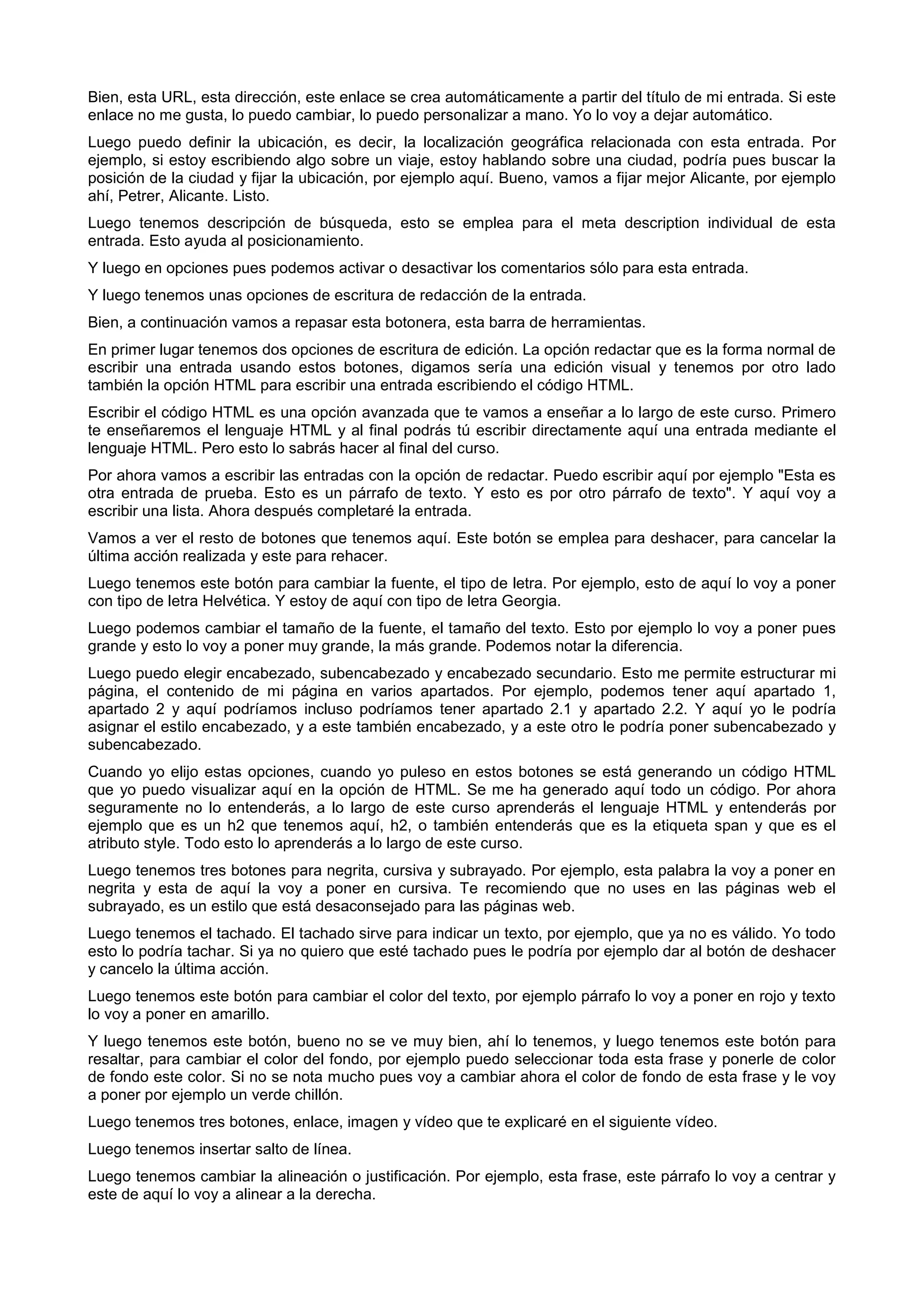 Bien, esta URL, esta dirección, este enlace se crea automáticamente a partir del título de mi entrada. Si este
enlace no me gusta, lo puedo cambiar, lo puedo personalizar a mano. Yo lo voy a dejar automático.
Luego puedo definir la ubicación, es decir, la localización geográfica relacionada con esta entrada. Por
ejemplo, si estoy escribiendo algo sobre un viaje, estoy hablando sobre una ciudad, podría pues buscar la
posición de la ciudad y fijar la ubicación, por ejemplo aquí. Bueno, vamos a fijar mejor Alicante, por ejemplo
ahí, Petrer, Alicante. Listo.
Luego tenemos descripción de búsqueda, esto se emplea para el meta description individual de esta
entrada. Esto ayuda al posicionamiento.
Y luego en opciones pues podemos activar o desactivar los comentarios sólo para esta entrada.
Y luego tenemos unas opciones de escritura de redacción de la entrada.
Bien, a continuación vamos a repasar esta botonera, esta barra de herramientas.
En primer lugar tenemos dos opciones de escritura de edición. La opción redactar que es la forma normal de
escribir una entrada usando estos botones, digamos sería una edición visual y tenemos por otro lado
también la opción HTML para escribir una entrada escribiendo el código HTML.
Escribir el código HTML es una opción avanzada que te vamos a enseñar a lo largo de este curso. Primero
te enseñaremos el lenguaje HTML y al final podrás tú escribir directamente aquí una entrada mediante el
lenguaje HTML. Pero esto lo sabrás hacer al final del curso.
Por ahora vamos a escribir las entradas con la opción de redactar. Puedo escribir aquí por ejemplo "Esta es
otra entrada de prueba. Esto es un párrafo de texto. Y esto es por otro párrafo de texto". Y aquí voy a
escribir una lista. Ahora después completaré la entrada.
Vamos a ver el resto de botones que tenemos aquí. Este botón se emplea para deshacer, para cancelar la
última acción realizada y este para rehacer.
Luego tenemos este botón para cambiar la fuente, el tipo de letra. Por ejemplo, esto de aquí lo voy a poner
con tipo de letra Helvética. Y estoy de aquí con tipo de letra Georgia.
Luego podemos cambiar el tamaño de la fuente, el tamaño del texto. Esto por ejemplo lo voy a poner pues
grande y esto lo voy a poner muy grande, la más grande. Podemos notar la diferencia.
Luego puedo elegir encabezado, subencabezado y encabezado secundario. Esto me permite estructurar mi
página, el contenido de mi página en varios apartados. Por ejemplo, podemos tener aquí apartado 1,
apartado 2 y aquí podríamos incluso podríamos tener apartado 2.1 y apartado 2.2. Y aquí yo le podría
asignar el estilo encabezado, y a este también encabezado, y a este otro le podría poner subencabezado y
subencabezado.
Cuando yo elijo estas opciones, cuando yo puleso en estos botones se está generando un código HTML
que yo puedo visualizar aquí en la opción de HTML. Se me ha generado aquí todo un código. Por ahora
seguramente no lo entenderás, a lo largo de este curso aprenderás el lenguaje HTML y entenderás por
ejemplo que es un h2 que tenemos aquí, h2, o también entenderás que es la etiqueta span y que es el
atributo style. Todo esto lo aprenderás a lo largo de este curso.
Luego tenemos tres botones para negrita, cursiva y subrayado. Por ejemplo, esta palabra la voy a poner en
negrita y esta de aquí la voy a poner en cursiva. Te recomiendo que no uses en las páginas web el
subrayado, es un estilo que está desaconsejado para las páginas web.
Luego tenemos el tachado. El tachado sirve para indicar un texto, por ejemplo, que ya no es válido. Yo todo
esto lo podría tachar. Si ya no quiero que esté tachado pues le podría por ejemplo dar al botón de deshacer
y cancelo la última acción.
Luego tenemos este botón para cambiar el color del texto, por ejemplo párrafo lo voy a poner en rojo y texto
lo voy a poner en amarillo.
Y luego tenemos este botón, bueno no se ve muy bien, ahí lo tenemos, y luego tenemos este botón para
resaltar, para cambiar el color del fondo, por ejemplo puedo seleccionar toda esta frase y ponerle de color
de fondo este color. Si no se nota mucho pues voy a cambiar ahora el color de fondo de esta frase y le voy
a poner por ejemplo un verde chillón.
Luego tenemos tres botones, enlace, imagen y vídeo que te explicaré en el siguiente vídeo.
Luego tenemos insertar salto de línea.
Luego tenemos cambiar la alineación o justificación. Por ejemplo, esta frase, este párrafo lo voy a centrar y
este de aquí lo voy a alinear a la derecha.
 