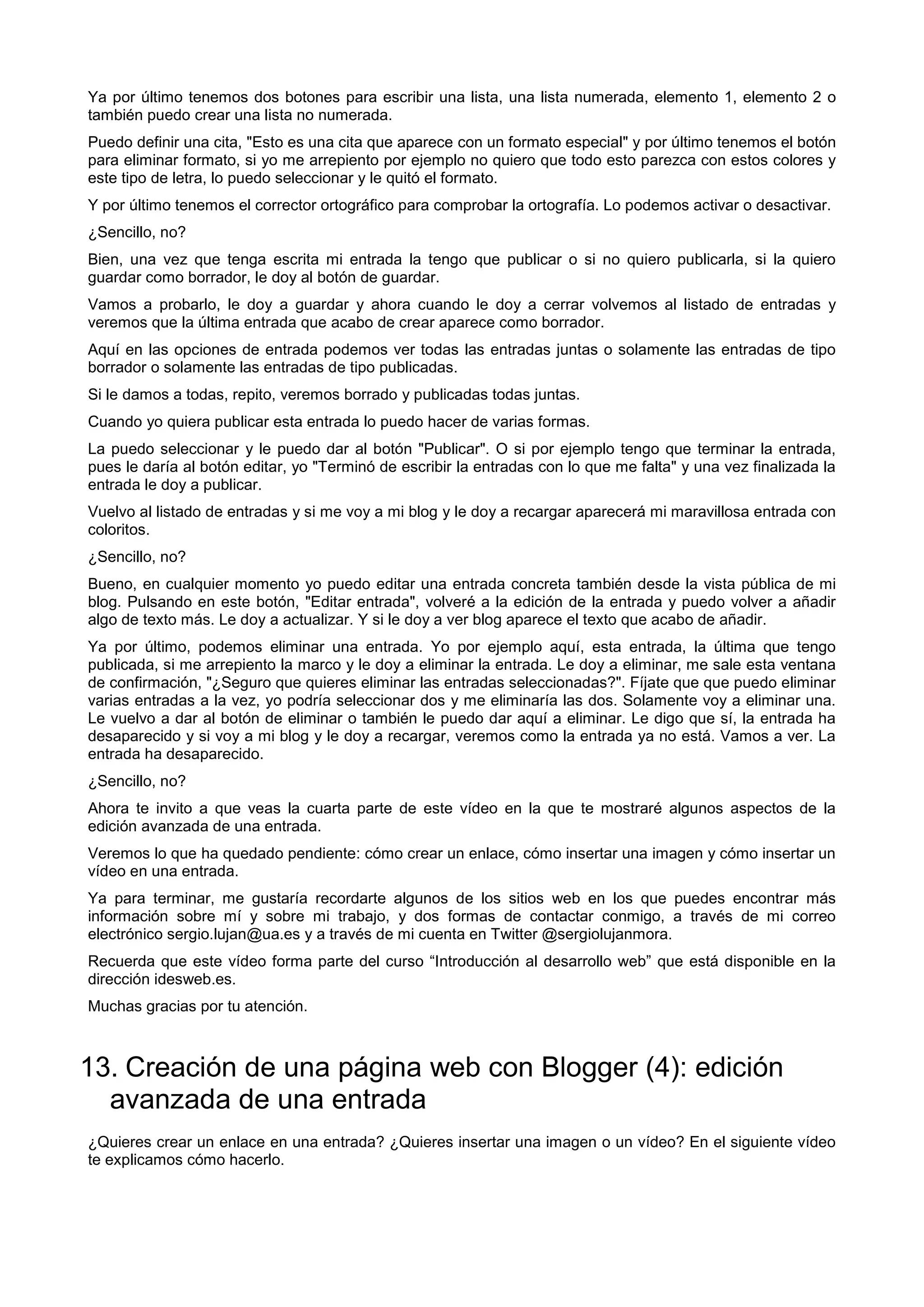 Ya por último tenemos dos botones para escribir una lista, una lista numerada, elemento 1, elemento 2 o
también puedo crear una lista no numerada.
Puedo definir una cita, "Esto es una cita que aparece con un formato especial" y por último tenemos el botón
para eliminar formato, si yo me arrepiento por ejemplo no quiero que todo esto parezca con estos colores y
este tipo de letra, lo puedo seleccionar y le quitó el formato.
Y por último tenemos el corrector ortográfico para comprobar la ortografía. Lo podemos activar o desactivar.
¿Sencillo, no?
Bien, una vez que tenga escrita mi entrada la tengo que publicar o si no quiero publicarla, si la quiero
guardar como borrador, le doy al botón de guardar.
Vamos a probarlo, le doy a guardar y ahora cuando le doy a cerrar volvemos al listado de entradas y
veremos que la última entrada que acabo de crear aparece como borrador.
Aquí en las opciones de entrada podemos ver todas las entradas juntas o solamente las entradas de tipo
borrador o solamente las entradas de tipo publicadas.
Si le damos a todas, repito, veremos borrado y publicadas todas juntas.
Cuando yo quiera publicar esta entrada lo puedo hacer de varias formas.
La puedo seleccionar y le puedo dar al botón "Publicar". O si por ejemplo tengo que terminar la entrada,
pues le daría al botón editar, yo "Terminó de escribir la entradas con lo que me falta" y una vez finalizada la
entrada le doy a publicar.
Vuelvo al listado de entradas y si me voy a mi blog y le doy a recargar aparecerá mi maravillosa entrada con
coloritos.
¿Sencillo, no?
Bueno, en cualquier momento yo puedo editar una entrada concreta también desde la vista pública de mi
blog. Pulsando en este botón, "Editar entrada", volveré a la edición de la entrada y puedo volver a añadir
algo de texto más. Le doy a actualizar. Y si le doy a ver blog aparece el texto que acabo de añadir.
Ya por último, podemos eliminar una entrada. Yo por ejemplo aquí, esta entrada, la última que tengo
publicada, si me arrepiento la marco y le doy a eliminar la entrada. Le doy a eliminar, me sale esta ventana
de confirmación, "¿Seguro que quieres eliminar las entradas seleccionadas?". Fíjate que que puedo eliminar
varias entradas a la vez, yo podría seleccionar dos y me eliminaría las dos. Solamente voy a eliminar una.
Le vuelvo a dar al botón de eliminar o también le puedo dar aquí a eliminar. Le digo que sí, la entrada ha
desaparecido y si voy a mi blog y le doy a recargar, veremos como la entrada ya no está. Vamos a ver. La
entrada ha desaparecido.
¿Sencillo, no?
Ahora te invito a que veas la cuarta parte de este vídeo en la que te mostraré algunos aspectos de la
edición avanzada de una entrada.
Veremos lo que ha quedado pendiente: cómo crear un enlace, cómo insertar una imagen y cómo insertar un
vídeo en una entrada.
Ya para terminar, me gustaría recordarte algunos de los sitios web en los que puedes encontrar más
información sobre mí y sobre mi trabajo, y dos formas de contactar conmigo, a través de mi correo
electrónico sergio.lujan@ua.es y a través de mi cuenta en Twitter @sergiolujanmora.
Recuerda que este vídeo forma parte del curso “Introducción al desarrollo web” que está disponible en la
dirección idesweb.es.
Muchas gracias por tu atención.
13. Creación de una página web con Blogger (4): edición
avanzada de una entrada
¿Quieres crear un enlace en una entrada? ¿Quieres insertar una imagen o un vídeo? En el siguiente vídeo
te explicamos cómo hacerlo.
 