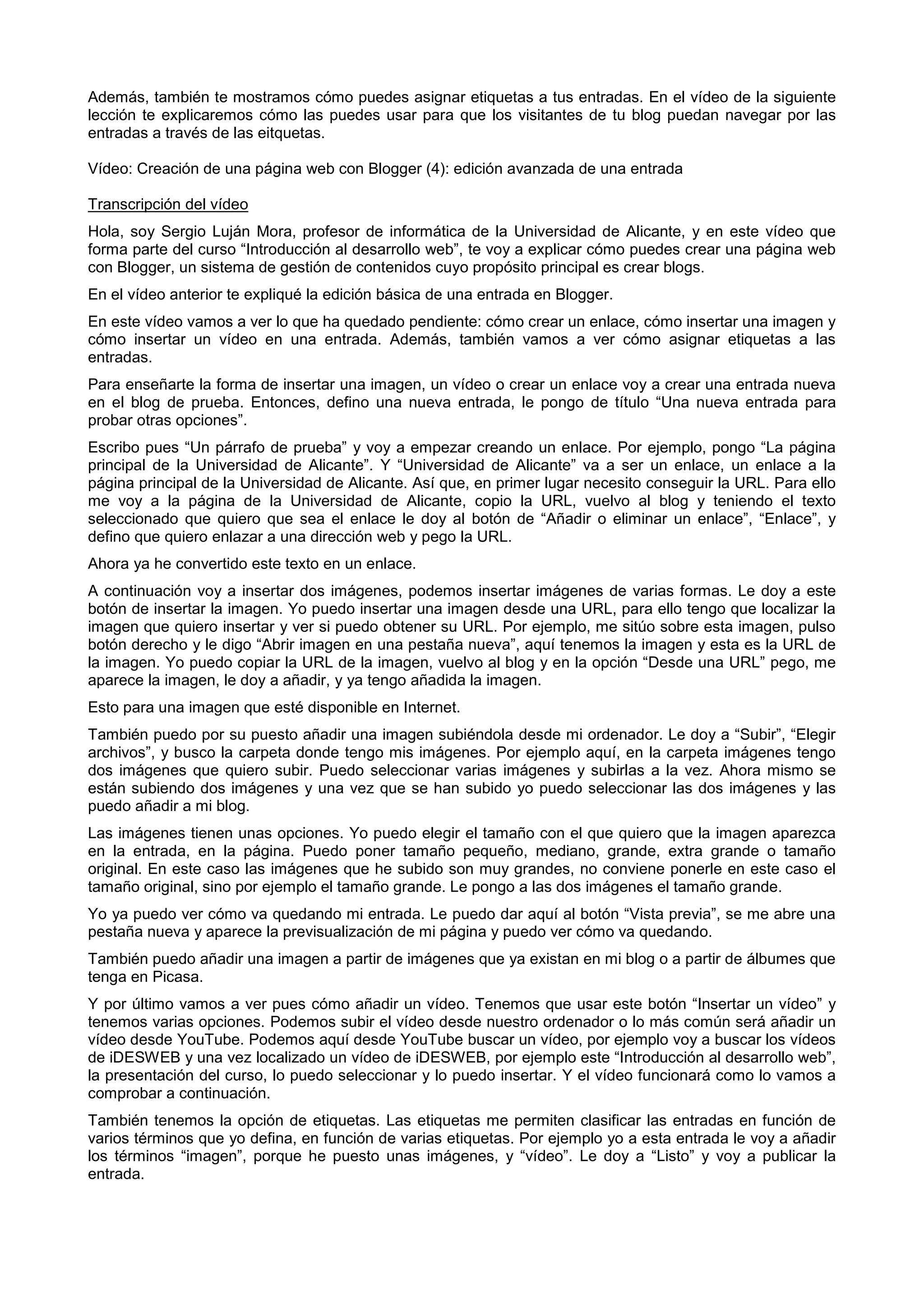 Además, también te mostramos cómo puedes asignar etiquetas a tus entradas. En el vídeo de la siguiente
lección te explicaremos cómo las puedes usar para que los visitantes de tu blog puedan navegar por las
entradas a través de las eitquetas.
Vídeo: Creación de una página web con Blogger (4): edición avanzada de una entrada
Transcripción del vídeo
Hola, soy Sergio Luján Mora, profesor de informática de la Universidad de Alicante, y en este vídeo que
forma parte del curso “Introducción al desarrollo web”, te voy a explicar cómo puedes crear una página web
con Blogger, un sistema de gestión de contenidos cuyo propósito principal es crear blogs.
En el vídeo anterior te expliqué la edición básica de una entrada en Blogger.
En este vídeo vamos a ver lo que ha quedado pendiente: cómo crear un enlace, cómo insertar una imagen y
cómo insertar un vídeo en una entrada. Además, también vamos a ver cómo asignar etiquetas a las
entradas.
Para enseñarte la forma de insertar una imagen, un vídeo o crear un enlace voy a crear una entrada nueva
en el blog de prueba. Entonces, defino una nueva entrada, le pongo de título “Una nueva entrada para
probar otras opciones”.
Escribo pues “Un párrafo de prueba” y voy a empezar creando un enlace. Por ejemplo, pongo “La página
principal de la Universidad de Alicante”. Y “Universidad de Alicante” va a ser un enlace, un enlace a la
página principal de la Universidad de Alicante. Así que, en primer lugar necesito conseguir la URL. Para ello
me voy a la página de la Universidad de Alicante, copio la URL, vuelvo al blog y teniendo el texto
seleccionado que quiero que sea el enlace le doy al botón de “Añadir o eliminar un enlace”, “Enlace”, y
defino que quiero enlazar a una dirección web y pego la URL.
Ahora ya he convertido este texto en un enlace.
A continuación voy a insertar dos imágenes, podemos insertar imágenes de varias formas. Le doy a este
botón de insertar la imagen. Yo puedo insertar una imagen desde una URL, para ello tengo que localizar la
imagen que quiero insertar y ver si puedo obtener su URL. Por ejemplo, me sitúo sobre esta imagen, pulso
botón derecho y le digo “Abrir imagen en una pestaña nueva”, aquí tenemos la imagen y esta es la URL de
la imagen. Yo puedo copiar la URL de la imagen, vuelvo al blog y en la opción “Desde una URL” pego, me
aparece la imagen, le doy a añadir, y ya tengo añadida la imagen.
Esto para una imagen que esté disponible en Internet.
También puedo por su puesto añadir una imagen subiéndola desde mi ordenador. Le doy a “Subir”, “Elegir
archivos”, y busco la carpeta donde tengo mis imágenes. Por ejemplo aquí, en la carpeta imágenes tengo
dos imágenes que quiero subir. Puedo seleccionar varias imágenes y subirlas a la vez. Ahora mismo se
están subiendo dos imágenes y una vez que se han subido yo puedo seleccionar las dos imágenes y las
puedo añadir a mi blog.
Las imágenes tienen unas opciones. Yo puedo elegir el tamaño con el que quiero que la imagen aparezca
en la entrada, en la página. Puedo poner tamaño pequeño, mediano, grande, extra grande o tamaño
original. En este caso las imágenes que he subido son muy grandes, no conviene ponerle en este caso el
tamaño original, sino por ejemplo el tamaño grande. Le pongo a las dos imágenes el tamaño grande.
Yo ya puedo ver cómo va quedando mi entrada. Le puedo dar aquí al botón “Vista previa”, se me abre una
pestaña nueva y aparece la previsualización de mi página y puedo ver cómo va quedando.
También puedo añadir una imagen a partir de imágenes que ya existan en mi blog o a partir de álbumes que
tenga en Picasa.
Y por último vamos a ver pues cómo añadir un vídeo. Tenemos que usar este botón “Insertar un vídeo” y
tenemos varias opciones. Podemos subir el vídeo desde nuestro ordenador o lo más común será añadir un
vídeo desde YouTube. Podemos aquí desde YouTube buscar un vídeo, por ejemplo voy a buscar los vídeos
de iDESWEB y una vez localizado un vídeo de iDESWEB, por ejemplo este “Introducción al desarrollo web”,
la presentación del curso, lo puedo seleccionar y lo puedo insertar. Y el vídeo funcionará como lo vamos a
comprobar a continuación.
También tenemos la opción de etiquetas. Las etiquetas me permiten clasificar las entradas en función de
varios términos que yo defina, en función de varias etiquetas. Por ejemplo yo a esta entrada le voy a añadir
los términos “imagen”, porque he puesto unas imágenes, y “vídeo”. Le doy a “Listo” y voy a publicar la
entrada.
 