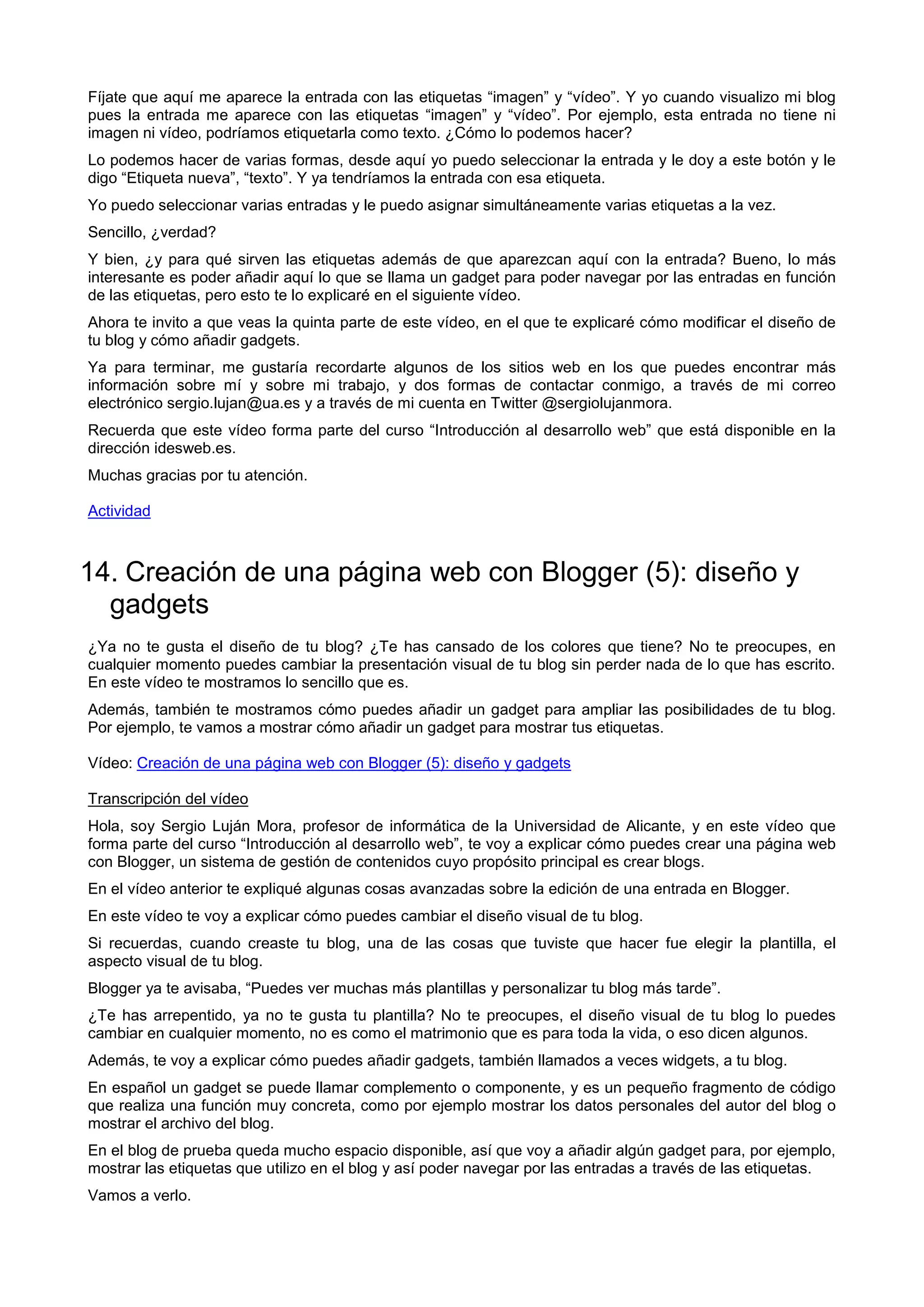 Fíjate que aquí me aparece la entrada con las etiquetas “imagen” y “vídeo”. Y yo cuando visualizo mi blog
pues la entrada me aparece con las etiquetas “imagen” y “vídeo”. Por ejemplo, esta entrada no tiene ni
imagen ni vídeo, podríamos etiquetarla como texto. ¿Cómo lo podemos hacer?
Lo podemos hacer de varias formas, desde aquí yo puedo seleccionar la entrada y le doy a este botón y le
digo “Etiqueta nueva”, “texto”. Y ya tendríamos la entrada con esa etiqueta.
Yo puedo seleccionar varias entradas y le puedo asignar simultáneamente varias etiquetas a la vez.
Sencillo, ¿verdad?
Y bien, ¿y para qué sirven las etiquetas además de que aparezcan aquí con la entrada? Bueno, lo más
interesante es poder añadir aquí lo que se llama un gadget para poder navegar por las entradas en función
de las etiquetas, pero esto te lo explicaré en el siguiente vídeo.
Ahora te invito a que veas la quinta parte de este vídeo, en el que te explicaré cómo modificar el diseño de
tu blog y cómo añadir gadgets.
Ya para terminar, me gustaría recordarte algunos de los sitios web en los que puedes encontrar más
información sobre mí y sobre mi trabajo, y dos formas de contactar conmigo, a través de mi correo
electrónico sergio.lujan@ua.es y a través de mi cuenta en Twitter @sergiolujanmora.
Recuerda que este vídeo forma parte del curso “Introducción al desarrollo web” que está disponible en la
dirección idesweb.es.
Muchas gracias por tu atención.
Actividad
14. Creación de una página web con Blogger (5): diseño y
gadgets
¿Ya no te gusta el diseño de tu blog? ¿Te has cansado de los colores que tiene? No te preocupes, en
cualquier momento puedes cambiar la presentación visual de tu blog sin perder nada de lo que has escrito.
En este vídeo te mostramos lo sencillo que es.
Además, también te mostramos cómo puedes añadir un gadget para ampliar las posibilidades de tu blog.
Por ejemplo, te vamos a mostrar cómo añadir un gadget para mostrar tus etiquetas.
Vídeo: Creación de una página web con Blogger (5): diseño y gadgets
Transcripción del vídeo
Hola, soy Sergio Luján Mora, profesor de informática de la Universidad de Alicante, y en este vídeo que
forma parte del curso “Introducción al desarrollo web”, te voy a explicar cómo puedes crear una página web
con Blogger, un sistema de gestión de contenidos cuyo propósito principal es crear blogs.
En el vídeo anterior te expliqué algunas cosas avanzadas sobre la edición de una entrada en Blogger.
En este vídeo te voy a explicar cómo puedes cambiar el diseño visual de tu blog.
Si recuerdas, cuando creaste tu blog, una de las cosas que tuviste que hacer fue elegir la plantilla, el
aspecto visual de tu blog.
Blogger ya te avisaba, “Puedes ver muchas más plantillas y personalizar tu blog más tarde”.
¿Te has arrepentido, ya no te gusta tu plantilla? No te preocupes, el diseño visual de tu blog lo puedes
cambiar en cualquier momento, no es como el matrimonio que es para toda la vida, o eso dicen algunos.
Además, te voy a explicar cómo puedes añadir gadgets, también llamados a veces widgets, a tu blog.
En español un gadget se puede llamar complemento o componente, y es un pequeño fragmento de código
que realiza una función muy concreta, como por ejemplo mostrar los datos personales del autor del blog o
mostrar el archivo del blog.
En el blog de prueba queda mucho espacio disponible, así que voy a añadir algún gadget para, por ejemplo,
mostrar las etiquetas que utilizo en el blog y así poder navegar por las entradas a través de las etiquetas.
Vamos a verlo.
 