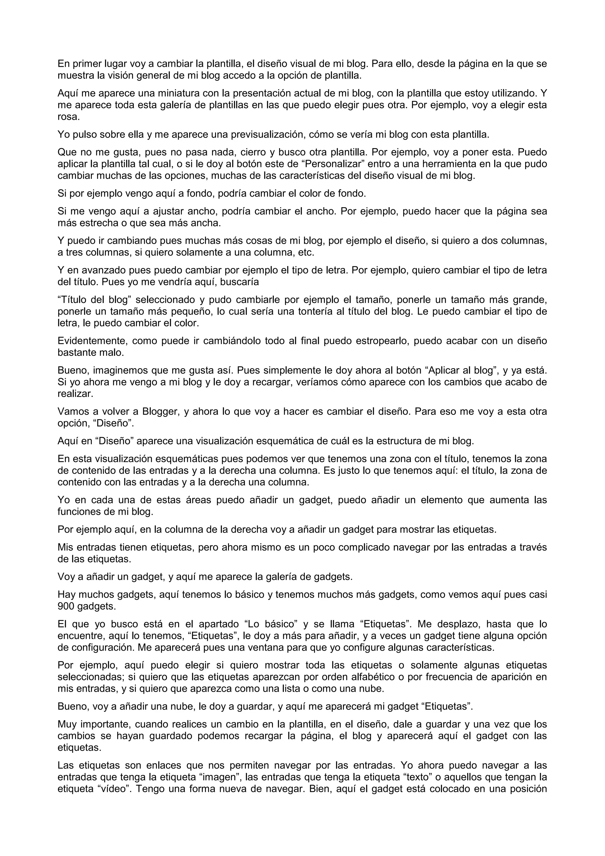 En primer lugar voy a cambiar la plantilla, el diseño visual de mi blog. Para ello, desde la página en la que se
muestra la visión general de mi blog accedo a la opción de plantilla.
Aquí me aparece una miniatura con la presentación actual de mi blog, con la plantilla que estoy utilizando. Y
me aparece toda esta galería de plantillas en las que puedo elegir pues otra. Por ejemplo, voy a elegir esta
rosa.
Yo pulso sobre ella y me aparece una previsualización, cómo se vería mi blog con esta plantilla.
Que no me gusta, pues no pasa nada, cierro y busco otra plantilla. Por ejemplo, voy a poner esta. Puedo
aplicar la plantilla tal cual, o si le doy al botón este de “Personalizar” entro a una herramienta en la que pudo
cambiar muchas de las opciones, muchas de las características del diseño visual de mi blog.
Si por ejemplo vengo aquí a fondo, podría cambiar el color de fondo.
Si me vengo aquí a ajustar ancho, podría cambiar el ancho. Por ejemplo, puedo hacer que la página sea
más estrecha o que sea más ancha.
Y puedo ir cambiando pues muchas más cosas de mi blog, por ejemplo el diseño, si quiero a dos columnas,
a tres columnas, si quiero solamente a una columna, etc.
Y en avanzado pues puedo cambiar por ejemplo el tipo de letra. Por ejemplo, quiero cambiar el tipo de letra
del título. Pues yo me vendría aquí, buscaría
“Título del blog” seleccionado y pudo cambiarle por ejemplo el tamaño, ponerle un tamaño más grande,
ponerle un tamaño más pequeño, lo cual sería una tontería al título del blog. Le puedo cambiar el tipo de
letra, le puedo cambiar el color.
Evidentemente, como puede ir cambiándolo todo al final puedo estropearlo, puedo acabar con un diseño
bastante malo.
Bueno, imaginemos que me gusta así. Pues simplemente le doy ahora al botón “Aplicar al blog”, y ya está.
Si yo ahora me vengo a mi blog y le doy a recargar, veríamos cómo aparece con los cambios que acabo de
realizar.
Vamos a volver a Blogger, y ahora lo que voy a hacer es cambiar el diseño. Para eso me voy a esta otra
opción, “Diseño”.
Aquí en “Diseño” aparece una visualización esquemática de cuál es la estructura de mi blog.
En esta visualización esquemáticas pues podemos ver que tenemos una zona con el título, tenemos la zona
de contenido de las entradas y a la derecha una columna. Es justo lo que tenemos aquí: el título, la zona de
contenido con las entradas y a la derecha una columna.
Yo en cada una de estas áreas puedo añadir un gadget, puedo añadir un elemento que aumenta las
funciones de mi blog.
Por ejemplo aquí, en la columna de la derecha voy a añadir un gadget para mostrar las etiquetas.
Mis entradas tienen etiquetas, pero ahora mismo es un poco complicado navegar por las entradas a través
de las etiquetas.
Voy a añadir un gadget, y aquí me aparece la galería de gadgets.
Hay muchos gadgets, aquí tenemos lo básico y tenemos muchos más gadgets, como vemos aquí pues casi
900 gadgets.
El que yo busco está en el apartado “Lo básico” y se llama “Etiquetas”. Me desplazo, hasta que lo
encuentre, aquí lo tenemos, “Etiquetas”, le doy a más para añadir, y a veces un gadget tiene alguna opción
de configuración. Me aparecerá pues una ventana para que yo configure algunas características.
Por ejemplo, aquí puedo elegir si quiero mostrar toda las etiquetas o solamente algunas etiquetas
seleccionadas; si quiero que las etiquetas aparezcan por orden alfabético o por frecuencia de aparición en
mis entradas, y si quiero que aparezca como una lista o como una nube.
Bueno, voy a añadir una nube, le doy a guardar, y aquí me aparecerá mi gadget “Etiquetas”.
Muy importante, cuando realices un cambio en la plantilla, en el diseño, dale a guardar y una vez que los
cambios se hayan guardado podemos recargar la página, el blog y aparecerá aquí el gadget con las
etiquetas.
Las etiquetas son enlaces que nos permiten navegar por las entradas. Yo ahora puedo navegar a las
entradas que tenga la etiqueta “imagen”, las entradas que tenga la etiqueta “texto” o aquellos que tengan la
etiqueta “vídeo”. Tengo una forma nueva de navegar. Bien, aquí el gadget está colocado en una posición
 