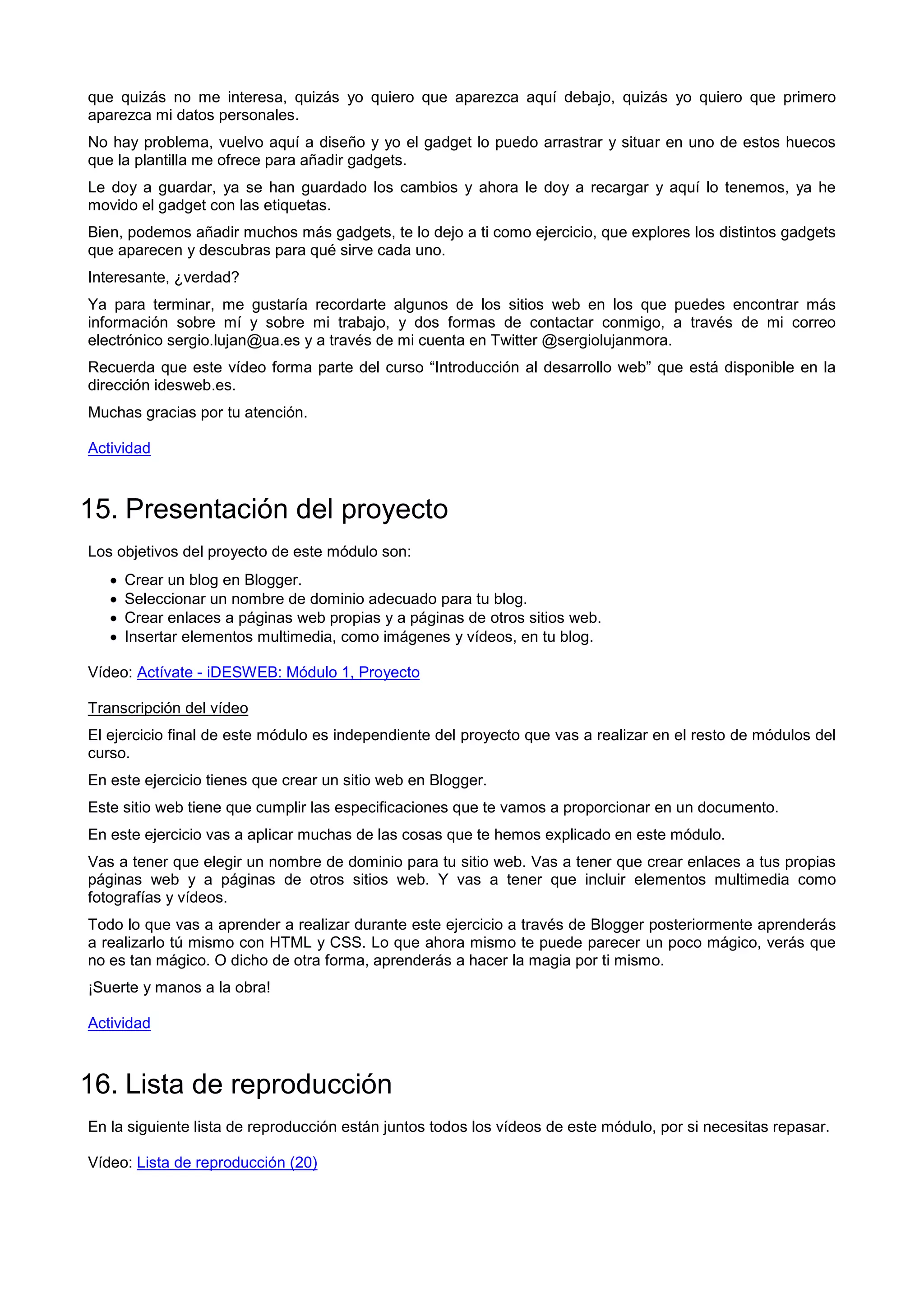 que quizás no me interesa, quizás yo quiero que aparezca aquí debajo, quizás yo quiero que primero
aparezca mi datos personales.
No hay problema, vuelvo aquí a diseño y yo el gadget lo puedo arrastrar y situar en uno de estos huecos
que la plantilla me ofrece para añadir gadgets.
Le doy a guardar, ya se han guardado los cambios y ahora le doy a recargar y aquí lo tenemos, ya he
movido el gadget con las etiquetas.
Bien, podemos añadir muchos más gadgets, te lo dejo a ti como ejercicio, que explores los distintos gadgets
que aparecen y descubras para qué sirve cada uno.
Interesante, ¿verdad?
Ya para terminar, me gustaría recordarte algunos de los sitios web en los que puedes encontrar más
información sobre mí y sobre mi trabajo, y dos formas de contactar conmigo, a través de mi correo
electrónico sergio.lujan@ua.es y a través de mi cuenta en Twitter @sergiolujanmora.
Recuerda que este vídeo forma parte del curso “Introducción al desarrollo web” que está disponible en la
dirección idesweb.es.
Muchas gracias por tu atención.
Actividad
15. Presentación del proyecto
Los objetivos del proyecto de este módulo son:
 Crear un blog en Blogger.
 Seleccionar un nombre de dominio adecuado para tu blog.
 Crear enlaces a páginas web propias y a páginas de otros sitios web.
 Insertar elementos multimedia, como imágenes y vídeos, en tu blog.
Vídeo: Actívate - iDESWEB: Módulo 1, Proyecto
Transcripción del vídeo
El ejercicio final de este módulo es independiente del proyecto que vas a realizar en el resto de módulos del
curso.
En este ejercicio tienes que crear un sitio web en Blogger.
Este sitio web tiene que cumplir las especificaciones que te vamos a proporcionar en un documento.
En este ejercicio vas a aplicar muchas de las cosas que te hemos explicado en este módulo.
Vas a tener que elegir un nombre de dominio para tu sitio web. Vas a tener que crear enlaces a tus propias
páginas web y a páginas de otros sitios web. Y vas a tener que incluir elementos multimedia como
fotografías y vídeos.
Todo lo que vas a aprender a realizar durante este ejercicio a través de Blogger posteriormente aprenderás
a realizarlo tú mismo con HTML y CSS. Lo que ahora mismo te puede parecer un poco mágico, verás que
no es tan mágico. O dicho de otra forma, aprenderás a hacer la magia por ti mismo.
¡Suerte y manos a la obra!
Actividad
16. Lista de reproducción
En la siguiente lista de reproducción están juntos todos los vídeos de este módulo, por si necesitas repasar.
Vídeo: Lista de reproducción (20)
 