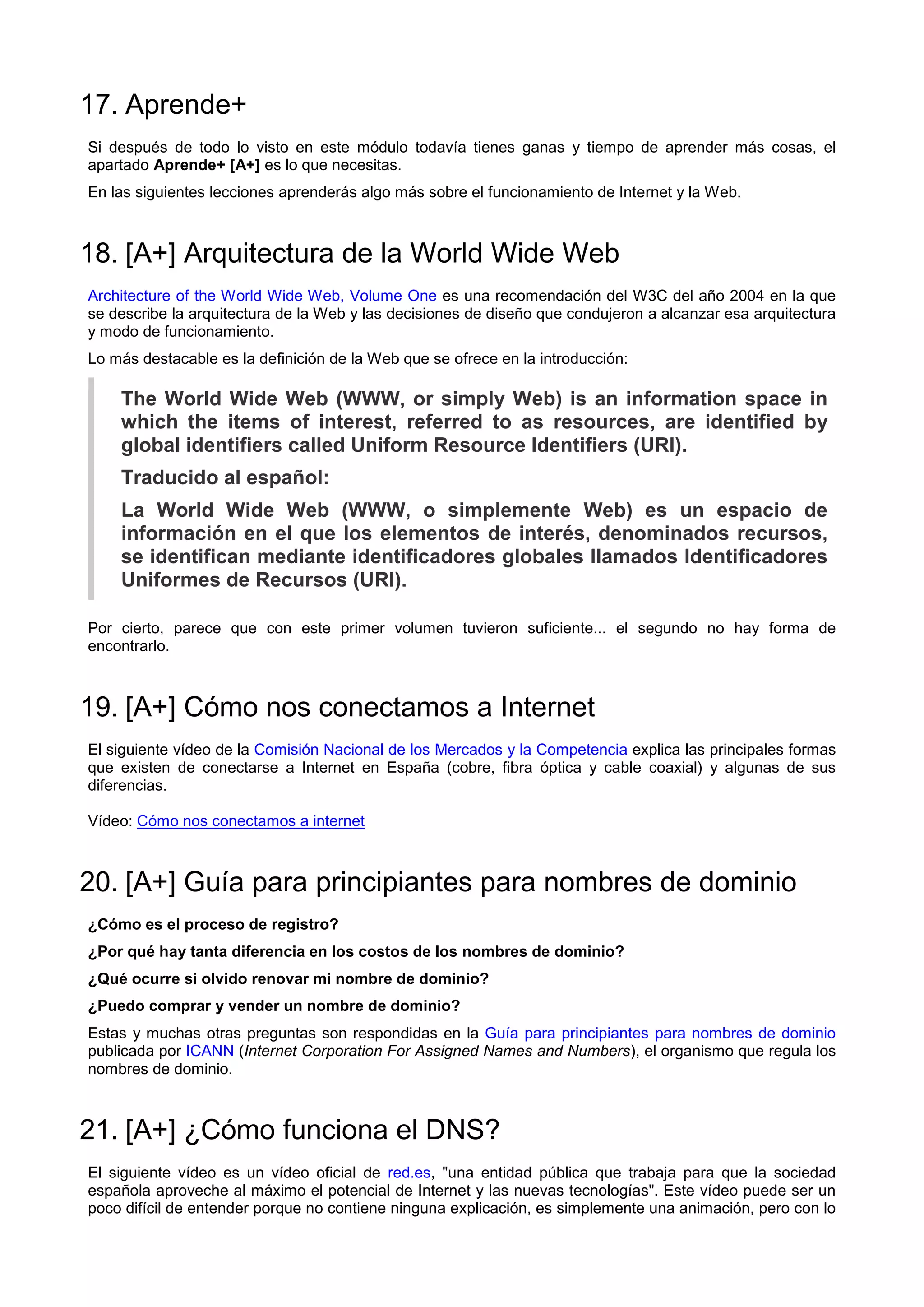 17. Aprende+
Si después de todo lo visto en este módulo todavía tienes ganas y tiempo de aprender más cosas, el
apartado Aprende+ [A+] es lo que necesitas.
En las siguientes lecciones aprenderás algo más sobre el funcionamiento de Internet y la Web.
18. [A+] Arquitectura de la World Wide Web
Architecture of the World Wide Web, Volume One es una recomendación del W3C del año 2004 en la que
se describe la arquitectura de la Web y las decisiones de diseño que condujeron a alcanzar esa arquitectura
y modo de funcionamiento.
Lo más destacable es la definición de la Web que se ofrece en la introducción:
The World Wide Web (WWW, or simply Web) is an information space in
which the items of interest, referred to as resources, are identified by
global identifiers called Uniform Resource Identifiers (URI).
Traducido al español:
La World Wide Web (WWW, o simplemente Web) es un espacio de
información en el que los elementos de interés, denominados recursos,
se identifican mediante identificadores globales llamados Identificadores
Uniformes de Recursos (URI).
Por cierto, parece que con este primer volumen tuvieron suficiente... el segundo no hay forma de
encontrarlo.
19. [A+] Cómo nos conectamos a Internet
El siguiente vídeo de la Comisión Nacional de los Mercados y la Competencia explica las principales formas
que existen de conectarse a Internet en España (cobre, fibra óptica y cable coaxial) y algunas de sus
diferencias.
Vídeo: Cómo nos conectamos a internet
20. [A+] Guía para principiantes para nombres de dominio
¿Cómo es el proceso de registro?
¿Por qué hay tanta diferencia en los costos de los nombres de dominio?
¿Qué ocurre si olvido renovar mi nombre de dominio?
¿Puedo comprar y vender un nombre de dominio?
Estas y muchas otras preguntas son respondidas en la Guía para principiantes para nombres de dominio
publicada por ICANN (Internet Corporation For Assigned Names and Numbers), el organismo que regula los
nombres de dominio.
21. [A+] ¿Cómo funciona el DNS?
El siguiente vídeo es un vídeo oficial de red.es, "una entidad pública que trabaja para que la sociedad
española aproveche al máximo el potencial de Internet y las nuevas tecnologías". Este vídeo puede ser un
poco difícil de entender porque no contiene ninguna explicación, es simplemente una animación, pero con lo
 