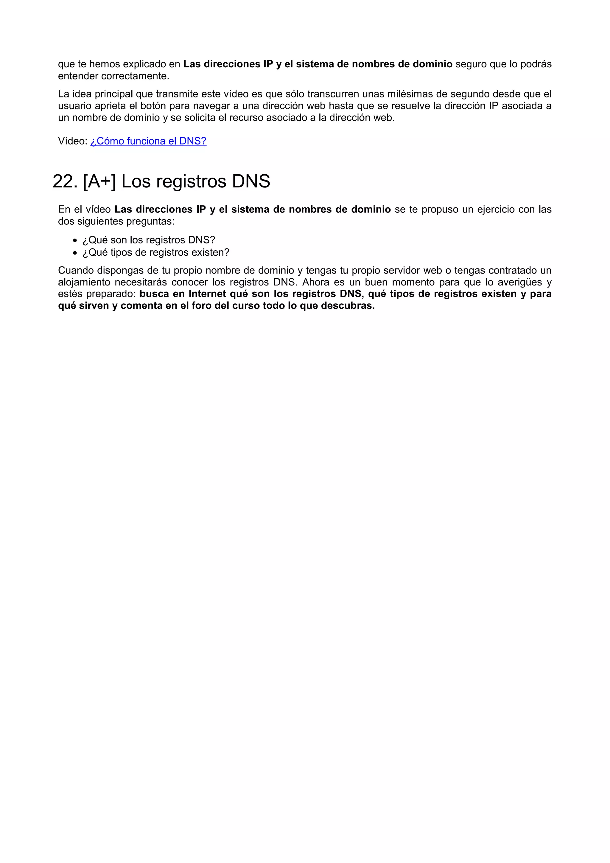 que te hemos explicado en Las direcciones IP y el sistema de nombres de dominio seguro que lo podrás
entender correctamente.
La idea principal que transmite este vídeo es que sólo transcurren unas milésimas de segundo desde que el
usuario aprieta el botón para navegar a una dirección web hasta que se resuelve la dirección IP asociada a
un nombre de dominio y se solicita el recurso asociado a la dirección web.
Vídeo: ¿Cómo funciona el DNS?
22. [A+] Los registros DNS
En el vídeo Las direcciones IP y el sistema de nombres de dominio se te propuso un ejercicio con las
dos siguientes preguntas:
 ¿Qué son los registros DNS?
 ¿Qué tipos de registros existen?
Cuando dispongas de tu propio nombre de dominio y tengas tu propio servidor web o tengas contratado un
alojamiento necesitarás conocer los registros DNS. Ahora es un buen momento para que lo averigües y
estés preparado: busca en Internet qué son los registros DNS, qué tipos de registros existen y para
qué sirven y comenta en el foro del curso todo lo que descubras.
 