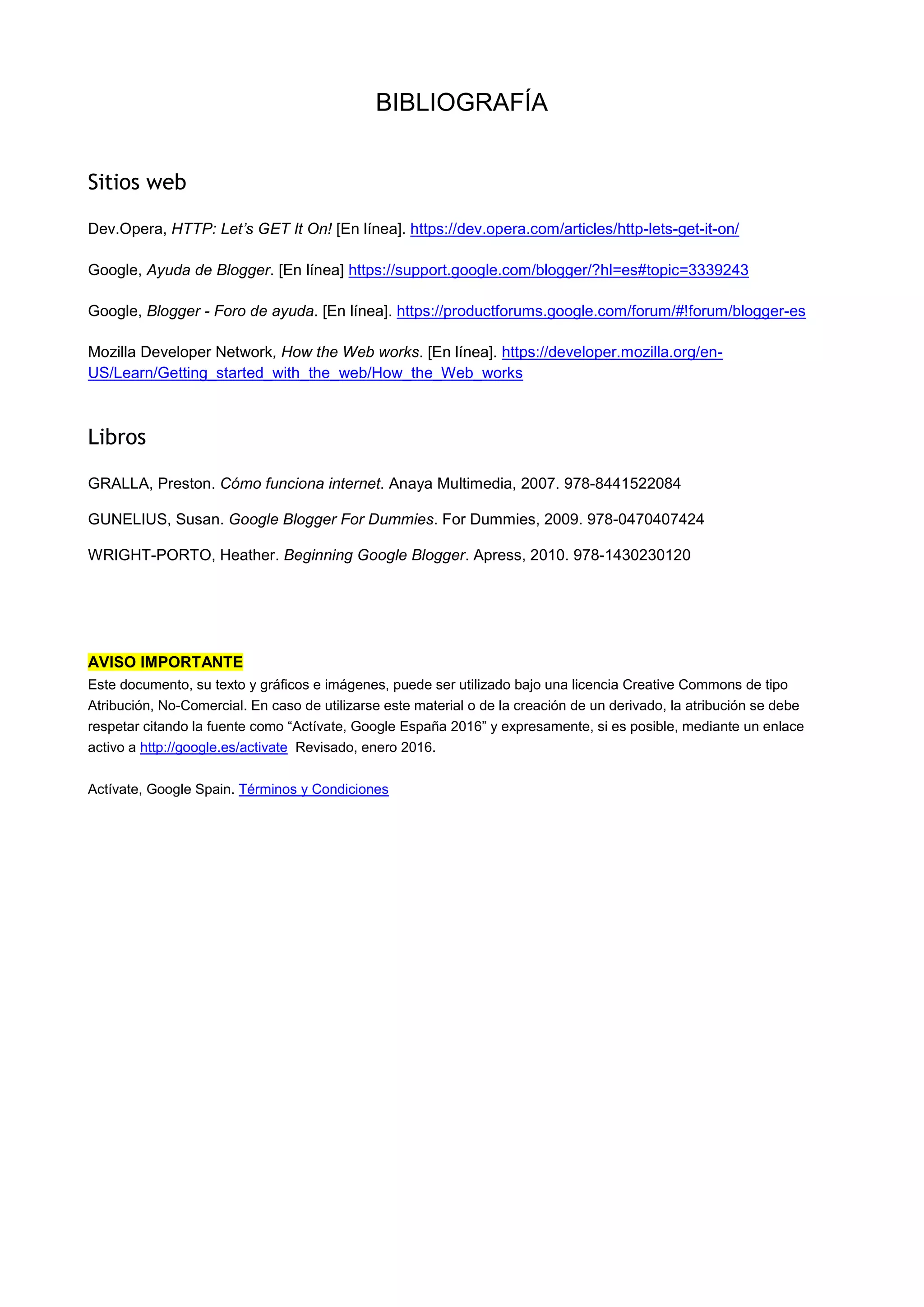 BIBLIOGRAFÍA
Sitios web
Dev.Opera, HTTP: Let’s GET It On! [En línea]. https://dev.opera.com/articles/http-lets-get-it-on/
Google, Ayuda de Blogger. [En línea] https://support.google.com/blogger/?hl=es#topic=3339243
Google, Blogger - Foro de ayuda. [En línea]. https://productforums.google.com/forum/#!forum/blogger-es
Mozilla Developer Network, How the Web works. [En línea]. https://developer.mozilla.org/en-
US/Learn/Getting_started_with_the_web/How_the_Web_works
Libros
GRALLA, Preston. Cómo funciona internet. Anaya Multimedia, 2007. 978-8441522084
GUNELIUS, Susan. Google Blogger For Dummies. For Dummies, 2009. 978-0470407424
WRIGHT-PORTO, Heather. Beginning Google Blogger. Apress, 2010. 978-1430230120
AVISO IMPORTANTE
Este documento, su texto y gráficos e imágenes, puede ser utilizado bajo una licencia Creative Commons de tipo
Atribución, No-Comercial. En caso de utilizarse este material o de la creación de un derivado, la atribución se debe
respetar citando la fuente como “Actívate, Google España 2016” y expresamente, si es posible, mediante un enlace
activo a http://google.es/activate Revisado, enero 2016.
Actívate, Google Spain. Términos y Condiciones
 