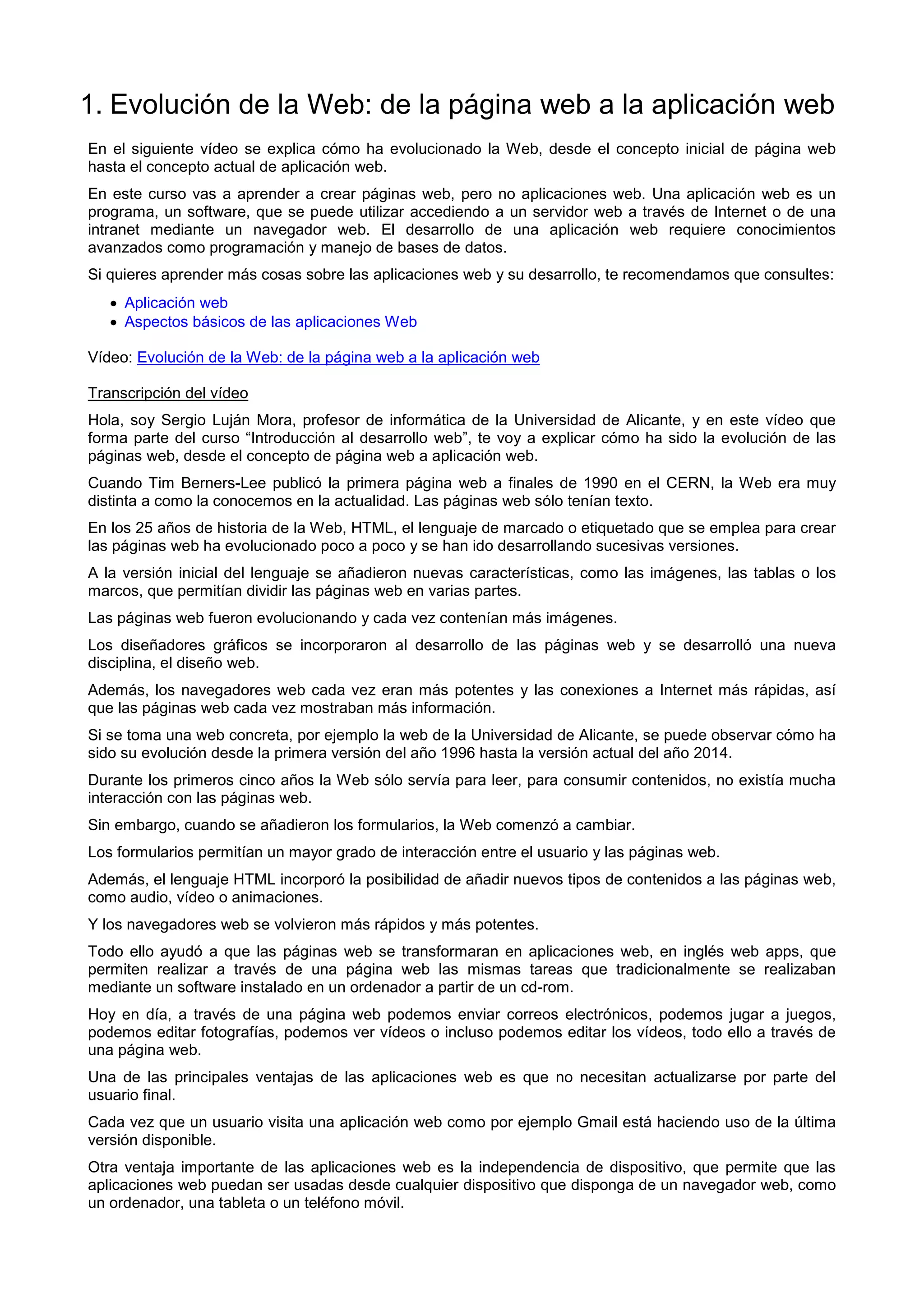 1. Evolución de la Web: de la página web a la aplicación web
En el siguiente vídeo se explica cómo ha evolucionado la Web, desde el concepto inicial de página web
hasta el concepto actual de aplicación web.
En este curso vas a aprender a crear páginas web, pero no aplicaciones web. Una aplicación web es un
programa, un software, que se puede utilizar accediendo a un servidor web a través de Internet o de una
intranet mediante un navegador web. El desarrollo de una aplicación web requiere conocimientos
avanzados como programación y manejo de bases de datos.
Si quieres aprender más cosas sobre las aplicaciones web y su desarrollo, te recomendamos que consultes:
 Aplicación web
 Aspectos básicos de las aplicaciones Web
Vídeo: Evolución de la Web: de la página web a la aplicación web
Transcripción del vídeo
Hola, soy Sergio Luján Mora, profesor de informática de la Universidad de Alicante, y en este vídeo que
forma parte del curso “Introducción al desarrollo web”, te voy a explicar cómo ha sido la evolución de las
páginas web, desde el concepto de página web a aplicación web.
Cuando Tim Berners-Lee publicó la primera página web a finales de 1990 en el CERN, la Web era muy
distinta a como la conocemos en la actualidad. Las páginas web sólo tenían texto.
En los 25 años de historia de la Web, HTML, el lenguaje de marcado o etiquetado que se emplea para crear
las páginas web ha evolucionado poco a poco y se han ido desarrollando sucesivas versiones.
A la versión inicial del lenguaje se añadieron nuevas características, como las imágenes, las tablas o los
marcos, que permitían dividir las páginas web en varias partes.
Las páginas web fueron evolucionando y cada vez contenían más imágenes.
Los diseñadores gráficos se incorporaron al desarrollo de las páginas web y se desarrolló una nueva
disciplina, el diseño web.
Además, los navegadores web cada vez eran más potentes y las conexiones a Internet más rápidas, así
que las páginas web cada vez mostraban más información.
Si se toma una web concreta, por ejemplo la web de la Universidad de Alicante, se puede observar cómo ha
sido su evolución desde la primera versión del año 1996 hasta la versión actual del año 2014.
Durante los primeros cinco años la Web sólo servía para leer, para consumir contenidos, no existía mucha
interacción con las páginas web.
Sin embargo, cuando se añadieron los formularios, la Web comenzó a cambiar.
Los formularios permitían un mayor grado de interacción entre el usuario y las páginas web.
Además, el lenguaje HTML incorporó la posibilidad de añadir nuevos tipos de contenidos a las páginas web,
como audio, vídeo o animaciones.
Y los navegadores web se volvieron más rápidos y más potentes.
Todo ello ayudó a que las páginas web se transformaran en aplicaciones web, en inglés web apps, que
permiten realizar a través de una página web las mismas tareas que tradicionalmente se realizaban
mediante un software instalado en un ordenador a partir de un cd-rom.
Hoy en día, a través de una página web podemos enviar correos electrónicos, podemos jugar a juegos,
podemos editar fotografías, podemos ver vídeos o incluso podemos editar los vídeos, todo ello a través de
una página web.
Una de las principales ventajas de las aplicaciones web es que no necesitan actualizarse por parte del
usuario final.
Cada vez que un usuario visita una aplicación web como por ejemplo Gmail está haciendo uso de la última
versión disponible.
Otra ventaja importante de las aplicaciones web es la independencia de dispositivo, que permite que las
aplicaciones web puedan ser usadas desde cualquier dispositivo que disponga de un navegador web, como
un ordenador, una tableta o un teléfono móvil.
 