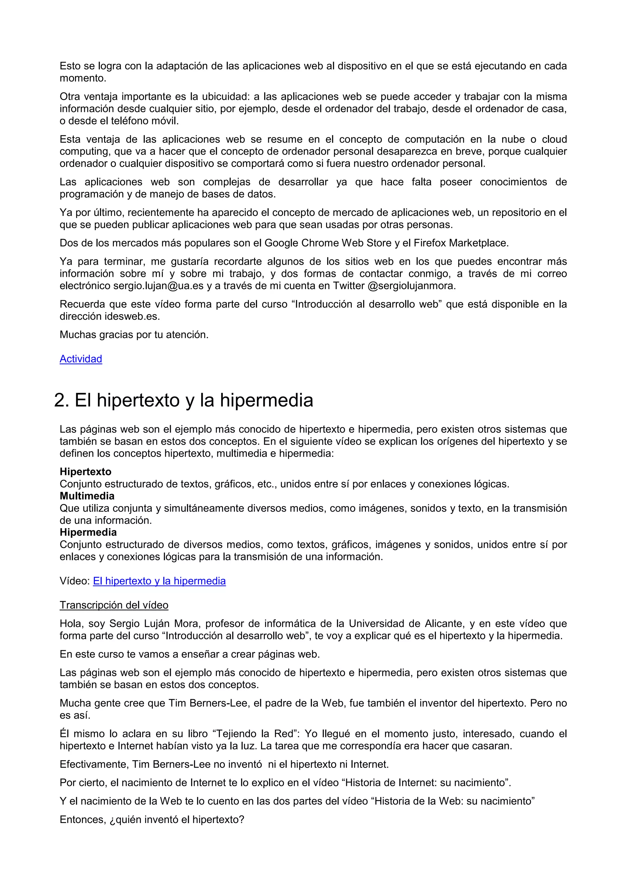 Esto se logra con la adaptación de las aplicaciones web al dispositivo en el que se está ejecutando en cada
momento.
Otra ventaja importante es la ubicuidad: a las aplicaciones web se puede acceder y trabajar con la misma
información desde cualquier sitio, por ejemplo, desde el ordenador del trabajo, desde el ordenador de casa,
o desde el teléfono móvil.
Esta ventaja de las aplicaciones web se resume en el concepto de computación en la nube o cloud
computing, que va a hacer que el concepto de ordenador personal desaparezca en breve, porque cualquier
ordenador o cualquier dispositivo se comportará como si fuera nuestro ordenador personal.
Las aplicaciones web son complejas de desarrollar ya que hace falta poseer conocimientos de
programación y de manejo de bases de datos.
Ya por último, recientemente ha aparecido el concepto de mercado de aplicaciones web, un repositorio en el
que se pueden publicar aplicaciones web para que sean usadas por otras personas.
Dos de los mercados más populares son el Google Chrome Web Store y el Firefox Marketplace.
Ya para terminar, me gustaría recordarte algunos de los sitios web en los que puedes encontrar más
información sobre mí y sobre mi trabajo, y dos formas de contactar conmigo, a través de mi correo
electrónico sergio.lujan@ua.es y a través de mi cuenta en Twitter @sergiolujanmora.
Recuerda que este vídeo forma parte del curso “Introducción al desarrollo web” que está disponible en la
dirección idesweb.es.
Muchas gracias por tu atención.
Actividad
2. El hipertexto y la hipermedia
Las páginas web son el ejemplo más conocido de hipertexto e hipermedia, pero existen otros sistemas que
también se basan en estos dos conceptos. En el siguiente vídeo se explican los orígenes del hipertexto y se
definen los conceptos hipertexto, multimedia e hipermedia:
Hipertexto
Conjunto estructurado de textos, gráficos, etc., unidos entre sí por enlaces y conexiones lógicas.
Multimedia
Que utiliza conjunta y simultáneamente diversos medios, como imágenes, sonidos y texto, en la transmisión
de una información.
Hipermedia
Conjunto estructurado de diversos medios, como textos, gráficos, imágenes y sonidos, unidos entre sí por
enlaces y conexiones lógicas para la transmisión de una información.
Vídeo: El hipertexto y la hipermedia
Transcripción del vídeo
Hola, soy Sergio Luján Mora, profesor de informática de la Universidad de Alicante, y en este vídeo que
forma parte del curso “Introducción al desarrollo web”, te voy a explicar qué es el hipertexto y la hipermedia.
En este curso te vamos a enseñar a crear páginas web.
Las páginas web son el ejemplo más conocido de hipertexto e hipermedia, pero existen otros sistemas que
también se basan en estos dos conceptos.
Mucha gente cree que Tim Berners-Lee, el padre de la Web, fue también el inventor del hipertexto. Pero no
es así.
Él mismo lo aclara en su libro “Tejiendo la Red”: Yo llegué en el momento justo, interesado, cuando el
hipertexto e Internet habían visto ya la luz. La tarea que me correspondía era hacer que casaran.
Efectivamente, Tim Berners-Lee no inventó ni el hipertexto ni Internet.
Por cierto, el nacimiento de Internet te lo explico en el vídeo “Historia de Internet: su nacimiento”.
Y el nacimiento de la Web te lo cuento en las dos partes del vídeo “Historia de la Web: su nacimiento”
Entonces, ¿quién inventó el hipertexto?
 