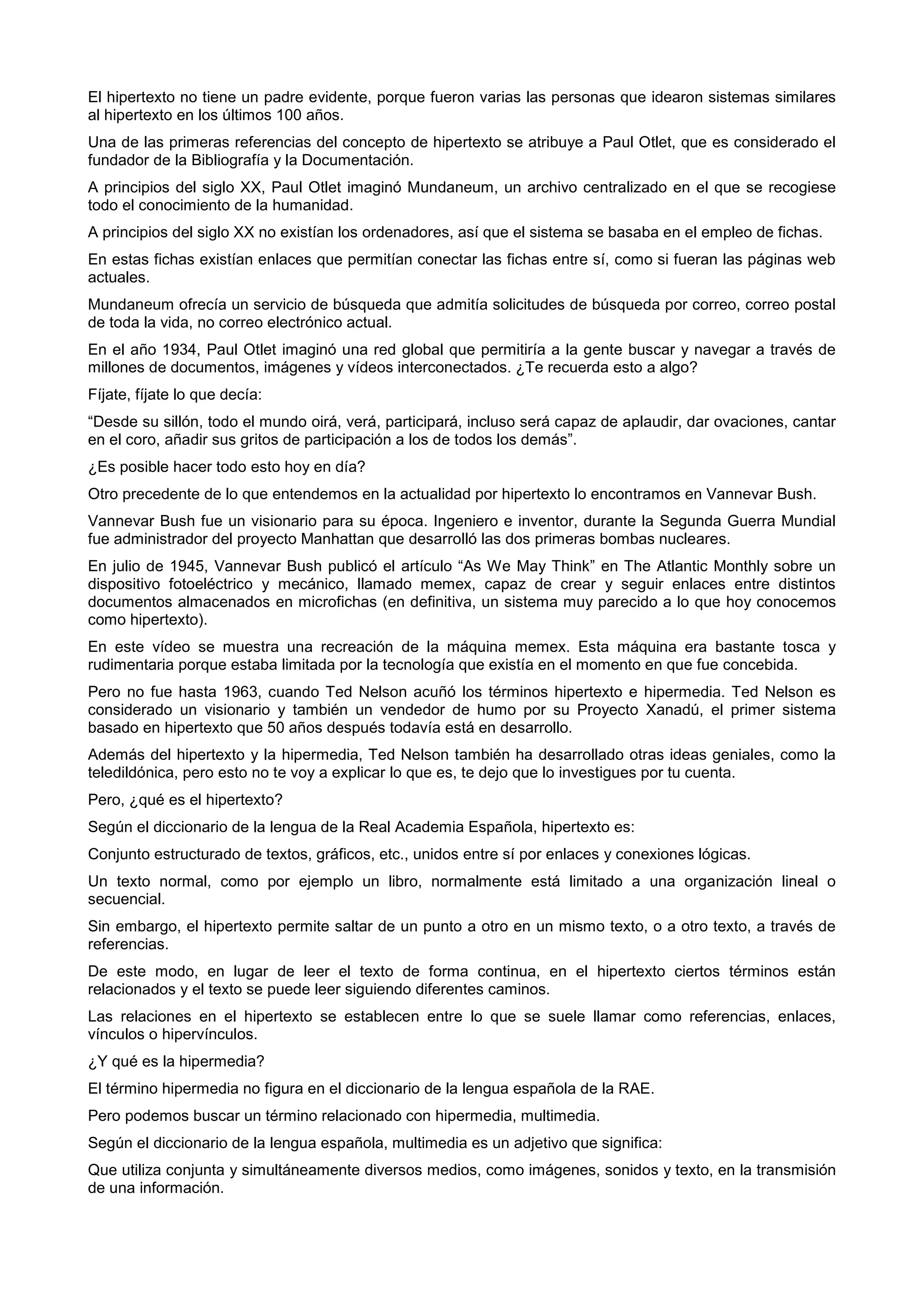 El hipertexto no tiene un padre evidente, porque fueron varias las personas que idearon sistemas similares
al hipertexto en los últimos 100 años.
Una de las primeras referencias del concepto de hipertexto se atribuye a Paul Otlet, que es considerado el
fundador de la Bibliografía y la Documentación.
A principios del siglo XX, Paul Otlet imaginó Mundaneum, un archivo centralizado en el que se recogiese
todo el conocimiento de la humanidad.
A principios del siglo XX no existían los ordenadores, así que el sistema se basaba en el empleo de fichas.
En estas fichas existían enlaces que permitían conectar las fichas entre sí, como si fueran las páginas web
actuales.
Mundaneum ofrecía un servicio de búsqueda que admitía solicitudes de búsqueda por correo, correo postal
de toda la vida, no correo electrónico actual.
En el año 1934, Paul Otlet imaginó una red global que permitiría a la gente buscar y navegar a través de
millones de documentos, imágenes y vídeos interconectados. ¿Te recuerda esto a algo?
Fíjate, fíjate lo que decía:
“Desde su sillón, todo el mundo oirá, verá, participará, incluso será capaz de aplaudir, dar ovaciones, cantar
en el coro, añadir sus gritos de participación a los de todos los demás”.
¿Es posible hacer todo esto hoy en día?
Otro precedente de lo que entendemos en la actualidad por hipertexto lo encontramos en Vannevar Bush.
Vannevar Bush fue un visionario para su época. Ingeniero e inventor, durante la Segunda Guerra Mundial
fue administrador del proyecto Manhattan que desarrolló las dos primeras bombas nucleares.
En julio de 1945, Vannevar Bush publicó el artículo “As We May Think” en The Atlantic Monthly sobre un
dispositivo fotoeléctrico y mecánico, llamado memex, capaz de crear y seguir enlaces entre distintos
documentos almacenados en microfichas (en definitiva, un sistema muy parecido a lo que hoy conocemos
como hipertexto).
En este vídeo se muestra una recreación de la máquina memex. Esta máquina era bastante tosca y
rudimentaria porque estaba limitada por la tecnología que existía en el momento en que fue concebida.
Pero no fue hasta 1963, cuando Ted Nelson acuñó los términos hipertexto e hipermedia. Ted Nelson es
considerado un visionario y también un vendedor de humo por su Proyecto Xanadú, el primer sistema
basado en hipertexto que 50 años después todavía está en desarrollo.
Además del hipertexto y la hipermedia, Ted Nelson también ha desarrollado otras ideas geniales, como la
teledildónica, pero esto no te voy a explicar lo que es, te dejo que lo investigues por tu cuenta.
Pero, ¿qué es el hipertexto?
Según el diccionario de la lengua de la Real Academia Española, hipertexto es:
Conjunto estructurado de textos, gráficos, etc., unidos entre sí por enlaces y conexiones lógicas.
Un texto normal, como por ejemplo un libro, normalmente está limitado a una organización lineal o
secuencial.
Sin embargo, el hipertexto permite saltar de un punto a otro en un mismo texto, o a otro texto, a través de
referencias.
De este modo, en lugar de leer el texto de forma continua, en el hipertexto ciertos términos están
relacionados y el texto se puede leer siguiendo diferentes caminos.
Las relaciones en el hipertexto se establecen entre lo que se suele llamar como referencias, enlaces,
vínculos o hipervínculos.
¿Y qué es la hipermedia?
El término hipermedia no figura en el diccionario de la lengua española de la RAE.
Pero podemos buscar un término relacionado con hipermedia, multimedia.
Según el diccionario de la lengua española, multimedia es un adjetivo que significa:
Que utiliza conjunta y simultáneamente diversos medios, como imágenes, sonidos y texto, en la transmisión
de una información.
 