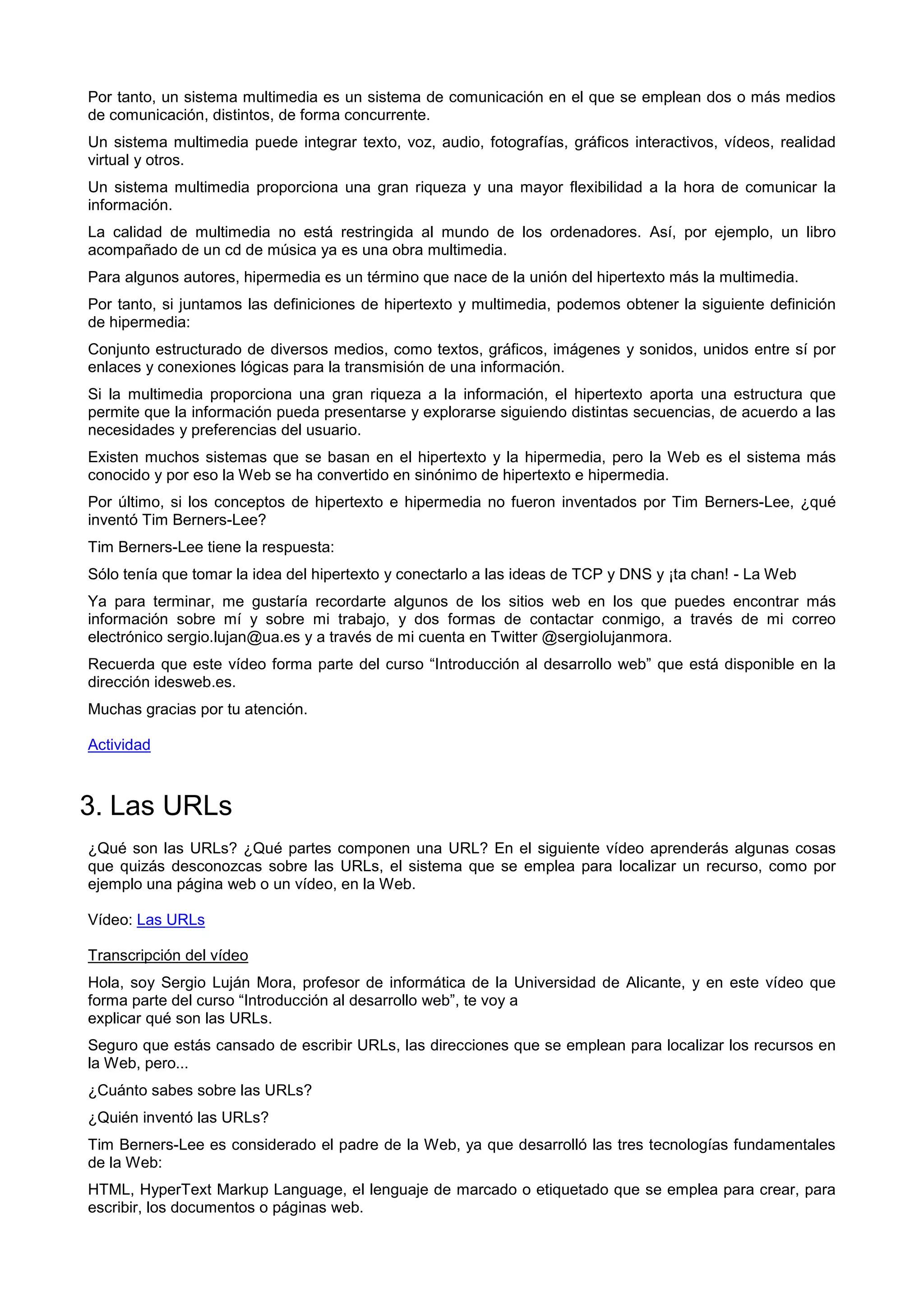 Por tanto, un sistema multimedia es un sistema de comunicación en el que se emplean dos o más medios
de comunicación, distintos, de forma concurrente.
Un sistema multimedia puede integrar texto, voz, audio, fotografías, gráficos interactivos, vídeos, realidad
virtual y otros.
Un sistema multimedia proporciona una gran riqueza y una mayor flexibilidad a la hora de comunicar la
información.
La calidad de multimedia no está restringida al mundo de los ordenadores. Así, por ejemplo, un libro
acompañado de un cd de música ya es una obra multimedia.
Para algunos autores, hipermedia es un término que nace de la unión del hipertexto más la multimedia.
Por tanto, si juntamos las definiciones de hipertexto y multimedia, podemos obtener la siguiente definición
de hipermedia:
Conjunto estructurado de diversos medios, como textos, gráficos, imágenes y sonidos, unidos entre sí por
enlaces y conexiones lógicas para la transmisión de una información.
Si la multimedia proporciona una gran riqueza a la información, el hipertexto aporta una estructura que
permite que la información pueda presentarse y explorarse siguiendo distintas secuencias, de acuerdo a las
necesidades y preferencias del usuario.
Existen muchos sistemas que se basan en el hipertexto y la hipermedia, pero la Web es el sistema más
conocido y por eso la Web se ha convertido en sinónimo de hipertexto e hipermedia.
Por último, si los conceptos de hipertexto e hipermedia no fueron inventados por Tim Berners-Lee, ¿qué
inventó Tim Berners-Lee?
Tim Berners-Lee tiene la respuesta:
Sólo tenía que tomar la idea del hipertexto y conectarlo a las ideas de TCP y DNS y ¡ta chan! - La Web
Ya para terminar, me gustaría recordarte algunos de los sitios web en los que puedes encontrar más
información sobre mí y sobre mi trabajo, y dos formas de contactar conmigo, a través de mi correo
electrónico sergio.lujan@ua.es y a través de mi cuenta en Twitter @sergiolujanmora.
Recuerda que este vídeo forma parte del curso “Introducción al desarrollo web” que está disponible en la
dirección idesweb.es.
Muchas gracias por tu atención.
Actividad
3. Las URLs
¿Qué son las URLs? ¿Qué partes componen una URL? En el siguiente vídeo aprenderás algunas cosas
que quizás desconozcas sobre las URLs, el sistema que se emplea para localizar un recurso, como por
ejemplo una página web o un vídeo, en la Web.
Vídeo: Las URLs
Transcripción del vídeo
Hola, soy Sergio Luján Mora, profesor de informática de la Universidad de Alicante, y en este vídeo que
forma parte del curso “Introducción al desarrollo web”, te voy a
explicar qué son las URLs.
Seguro que estás cansado de escribir URLs, las direcciones que se emplean para localizar los recursos en
la Web, pero...
¿Cuánto sabes sobre las URLs?
¿Quién inventó las URLs?
Tim Berners-Lee es considerado el padre de la Web, ya que desarrolló las tres tecnologías fundamentales
de la Web:
HTML, HyperText Markup Language, el lenguaje de marcado o etiquetado que se emplea para crear, para
escribir, los documentos o páginas web.
 