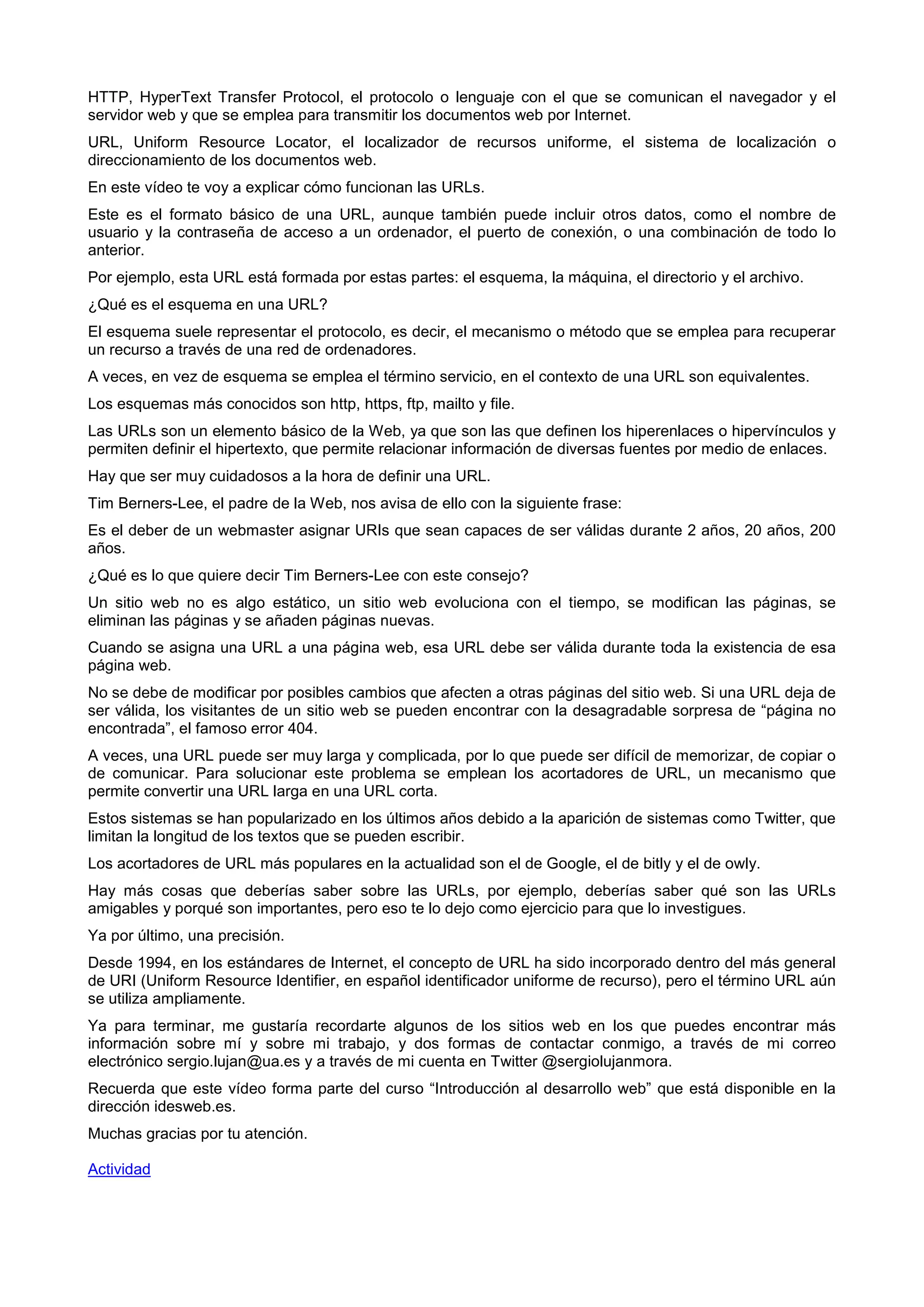 HTTP, HyperText Transfer Protocol, el protocolo o lenguaje con el que se comunican el navegador y el
servidor web y que se emplea para transmitir los documentos web por Internet.
URL, Uniform Resource Locator, el localizador de recursos uniforme, el sistema de localización o
direccionamiento de los documentos web.
En este vídeo te voy a explicar cómo funcionan las URLs.
Este es el formato básico de una URL, aunque también puede incluir otros datos, como el nombre de
usuario y la contraseña de acceso a un ordenador, el puerto de conexión, o una combinación de todo lo
anterior.
Por ejemplo, esta URL está formada por estas partes: el esquema, la máquina, el directorio y el archivo.
¿Qué es el esquema en una URL?
El esquema suele representar el protocolo, es decir, el mecanismo o método que se emplea para recuperar
un recurso a través de una red de ordenadores.
A veces, en vez de esquema se emplea el término servicio, en el contexto de una URL son equivalentes.
Los esquemas más conocidos son http, https, ftp, mailto y file.
Las URLs son un elemento básico de la Web, ya que son las que definen los hiperenlaces o hipervínculos y
permiten definir el hipertexto, que permite relacionar información de diversas fuentes por medio de enlaces.
Hay que ser muy cuidadosos a la hora de definir una URL.
Tim Berners-Lee, el padre de la Web, nos avisa de ello con la siguiente frase:
Es el deber de un webmaster asignar URIs que sean capaces de ser válidas durante 2 años, 20 años, 200
años.
¿Qué es lo que quiere decir Tim Berners-Lee con este consejo?
Un sitio web no es algo estático, un sitio web evoluciona con el tiempo, se modifican las páginas, se
eliminan las páginas y se añaden páginas nuevas.
Cuando se asigna una URL a una página web, esa URL debe ser válida durante toda la existencia de esa
página web.
No se debe de modificar por posibles cambios que afecten a otras páginas del sitio web. Si una URL deja de
ser válida, los visitantes de un sitio web se pueden encontrar con la desagradable sorpresa de “página no
encontrada”, el famoso error 404.
A veces, una URL puede ser muy larga y complicada, por lo que puede ser difícil de memorizar, de copiar o
de comunicar. Para solucionar este problema se emplean los acortadores de URL, un mecanismo que
permite convertir una URL larga en una URL corta.
Estos sistemas se han popularizado en los últimos años debido a la aparición de sistemas como Twitter, que
limitan la longitud de los textos que se pueden escribir.
Los acortadores de URL más populares en la actualidad son el de Google, el de bitly y el de owly.
Hay más cosas que deberías saber sobre las URLs, por ejemplo, deberías saber qué son las URLs
amigables y porqué son importantes, pero eso te lo dejo como ejercicio para que lo investigues.
Ya por último, una precisión.
Desde 1994, en los estándares de Internet, el concepto de URL ha sido incorporado dentro del más general
de URI (Uniform Resource Identifier, en español identificador uniforme de recurso), pero el término URL aún
se utiliza ampliamente.
Ya para terminar, me gustaría recordarte algunos de los sitios web en los que puedes encontrar más
información sobre mí y sobre mi trabajo, y dos formas de contactar conmigo, a través de mi correo
electrónico sergio.lujan@ua.es y a través de mi cuenta en Twitter @sergiolujanmora.
Recuerda que este vídeo forma parte del curso “Introducción al desarrollo web” que está disponible en la
dirección idesweb.es.
Muchas gracias por tu atención.
Actividad
 