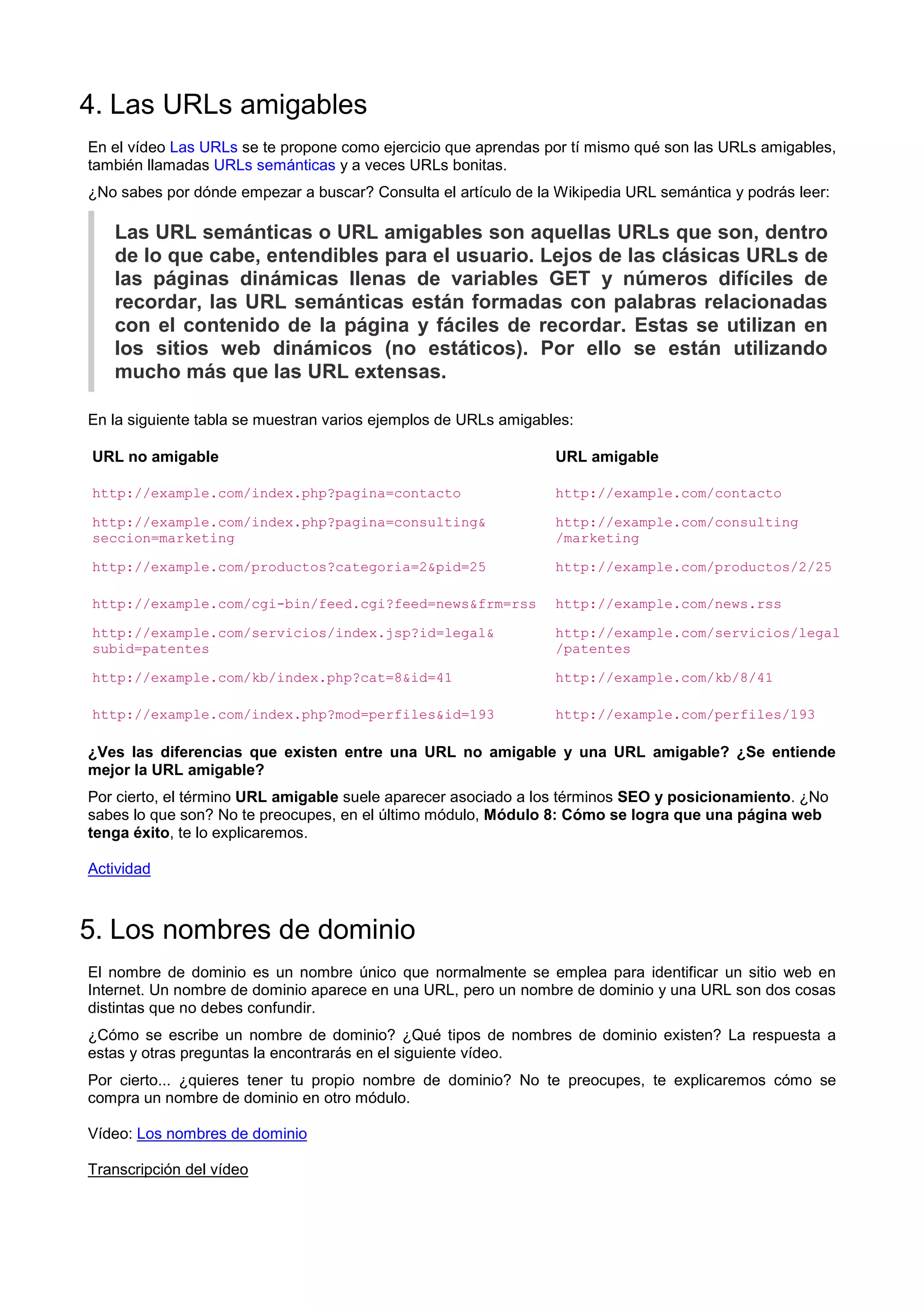 4. Las URLs amigables
En el vídeo Las URLs se te propone como ejercicio que aprendas por tí mismo qué son las URLs amigables,
también llamadas URLs semánticas y a veces URLs bonitas.
¿No sabes por dónde empezar a buscar? Consulta el artículo de la Wikipedia URL semántica y podrás leer:
Las URL semánticas o URL amigables son aquellas URLs que son, dentro
de lo que cabe, entendibles para el usuario. Lejos de las clásicas URLs de
las páginas dinámicas llenas de variables GET y números difíciles de
recordar, las URL semánticas están formadas con palabras relacionadas
con el contenido de la página y fáciles de recordar. Estas se utilizan en
los sitios web dinámicos (no estáticos). Por ello se están utilizando
mucho más que las URL extensas.
En la siguiente tabla se muestran varios ejemplos de URLs amigables:
URL no amigable URL amigable
http://example.com/index.php?pagina=contacto http://example.com/contacto
http://example.com/index.php?pagina=consulting&
seccion=marketing
http://example.com/consulting
/marketing
http://example.com/productos?categoria=2&pid=25 http://example.com/productos/2/25
http://example.com/cgi-bin/feed.cgi?feed=news&frm=rss http://example.com/news.rss
http://example.com/servicios/index.jsp?id=legal&
subid=patentes
http://example.com/servicios/legal
/patentes
http://example.com/kb/index.php?cat=8&id=41 http://example.com/kb/8/41
http://example.com/index.php?mod=perfiles&id=193 http://example.com/perfiles/193
¿Ves las diferencias que existen entre una URL no amigable y una URL amigable? ¿Se entiende
mejor la URL amigable?
Por cierto, el término URL amigable suele aparecer asociado a los términos SEO y posicionamiento. ¿No
sabes lo que son? No te preocupes, en el último módulo, Módulo 8: Cómo se logra que una página web
tenga éxito, te lo explicaremos.
Actividad
5. Los nombres de dominio
El nombre de dominio es un nombre único que normalmente se emplea para identificar un sitio web en
Internet. Un nombre de dominio aparece en una URL, pero un nombre de dominio y una URL son dos cosas
distintas que no debes confundir.
¿Cómo se escribe un nombre de dominio? ¿Qué tipos de nombres de dominio existen? La respuesta a
estas y otras preguntas la encontrarás en el siguiente vídeo.
Por cierto... ¿quieres tener tu propio nombre de dominio? No te preocupes, te explicaremos cómo se
compra un nombre de dominio en otro módulo.
Vídeo: Los nombres de dominio
Transcripción del vídeo
 