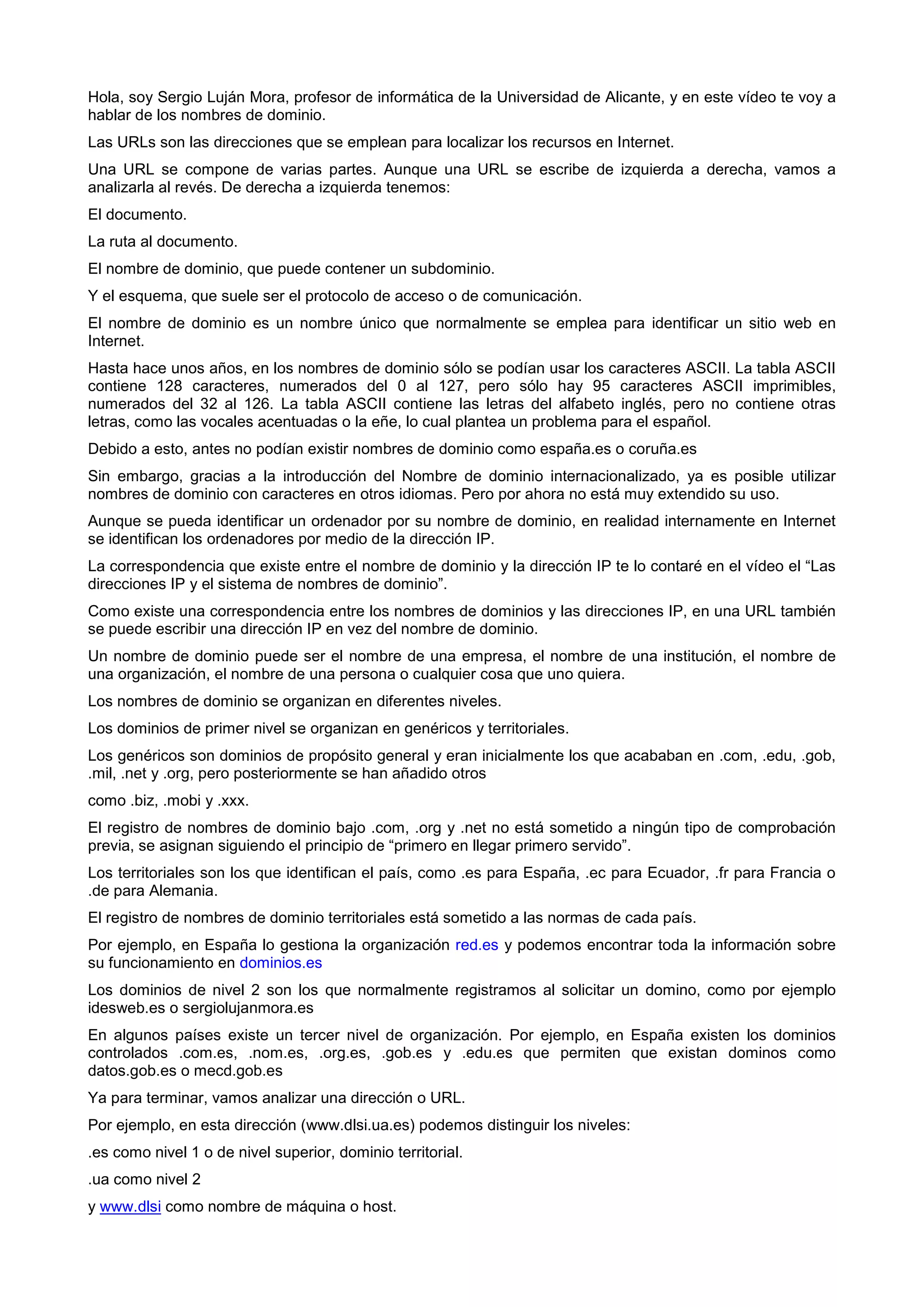 Hola, soy Sergio Luján Mora, profesor de informática de la Universidad de Alicante, y en este vídeo te voy a
hablar de los nombres de dominio.
Las URLs son las direcciones que se emplean para localizar los recursos en Internet.
Una URL se compone de varias partes. Aunque una URL se escribe de izquierda a derecha, vamos a
analizarla al revés. De derecha a izquierda tenemos:
El documento.
La ruta al documento.
El nombre de dominio, que puede contener un subdominio.
Y el esquema, que suele ser el protocolo de acceso o de comunicación.
El nombre de dominio es un nombre único que normalmente se emplea para identificar un sitio web en
Internet.
Hasta hace unos años, en los nombres de dominio sólo se podían usar los caracteres ASCII. La tabla ASCII
contiene 128 caracteres, numerados del 0 al 127, pero sólo hay 95 caracteres ASCII imprimibles,
numerados del 32 al 126. La tabla ASCII contiene las letras del alfabeto inglés, pero no contiene otras
letras, como las vocales acentuadas o la eñe, lo cual plantea un problema para el español.
Debido a esto, antes no podían existir nombres de dominio como españa.es o coruña.es
Sin embargo, gracias a la introducción del Nombre de dominio internacionalizado, ya es posible utilizar
nombres de dominio con caracteres en otros idiomas. Pero por ahora no está muy extendido su uso.
Aunque se pueda identificar un ordenador por su nombre de dominio, en realidad internamente en Internet
se identifican los ordenadores por medio de la dirección IP.
La correspondencia que existe entre el nombre de dominio y la dirección IP te lo contaré en el vídeo el “Las
direcciones IP y el sistema de nombres de dominio”.
Como existe una correspondencia entre los nombres de dominios y las direcciones IP, en una URL también
se puede escribir una dirección IP en vez del nombre de dominio.
Un nombre de dominio puede ser el nombre de una empresa, el nombre de una institución, el nombre de
una organización, el nombre de una persona o cualquier cosa que uno quiera.
Los nombres de dominio se organizan en diferentes niveles.
Los dominios de primer nivel se organizan en genéricos y territoriales.
Los genéricos son dominios de propósito general y eran inicialmente los que acababan en .com, .edu, .gob,
.mil, .net y .org, pero posteriormente se han añadido otros
como .biz, .mobi y .xxx.
El registro de nombres de dominio bajo .com, .org y .net no está sometido a ningún tipo de comprobación
previa, se asignan siguiendo el principio de “primero en llegar primero servido”.
Los territoriales son los que identifican el país, como .es para España, .ec para Ecuador, .fr para Francia o
.de para Alemania.
El registro de nombres de dominio territoriales está sometido a las normas de cada país.
Por ejemplo, en España lo gestiona la organización red.es y podemos encontrar toda la información sobre
su funcionamiento en dominios.es
Los dominios de nivel 2 son los que normalmente registramos al solicitar un domino, como por ejemplo
idesweb.es o sergiolujanmora.es
En algunos países existe un tercer nivel de organización. Por ejemplo, en España existen los dominios
controlados .com.es, .nom.es, .org.es, .gob.es y .edu.es que permiten que existan dominos como
datos.gob.es o mecd.gob.es
Ya para terminar, vamos analizar una dirección o URL.
Por ejemplo, en esta dirección (www.dlsi.ua.es) podemos distinguir los niveles:
.es como nivel 1 o de nivel superior, dominio territorial.
.ua como nivel 2
y www.dlsi como nombre de máquina o host.
 