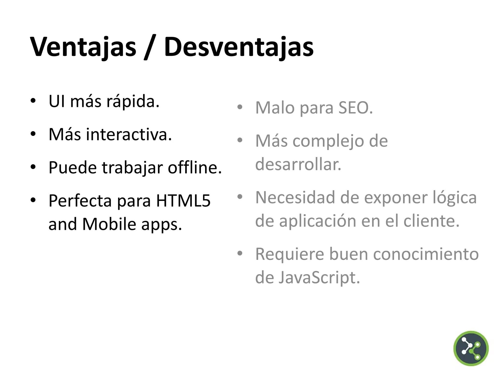 Ventajas / Desventajas
• UI más rápida.
• Más interactiva.
• Puede trabajar offline.
• Perfecta para HTML5
and Mobile apps.
• Malo para SEO.
• Más complejo de
desarrollar.
• Necesidad de exponer lógica
de aplicación en el cliente.
• Requiere buen conocimiento
de JavaScript.
 