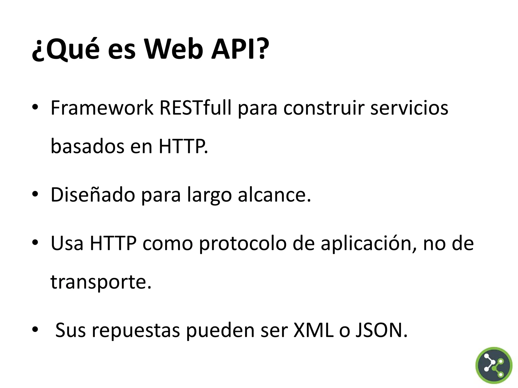 ¿Qué es Web API?
• Framework RESTfull para construir servicios
basados en HTTP.
• Diseñado para largo alcance.
• Usa HTTP como protocolo de aplicación, no de
transporte.
• Sus repuestas pueden ser XML o JSON.
 