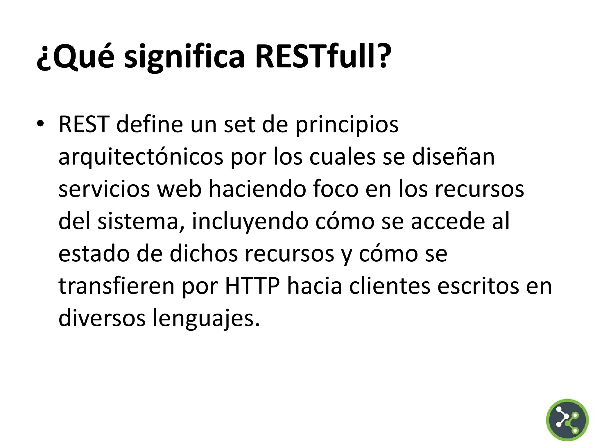¿Qué significa RESTfull?
• REST define un set de principios
arquitectónicos por los cuales se diseñan
servicios web haciendo foco en los recursos
del sistema, incluyendo cómo se accede al
estado de dichos recursos y cómo se
transfieren por HTTP hacia clientes escritos en
diversos lenguajes.
 