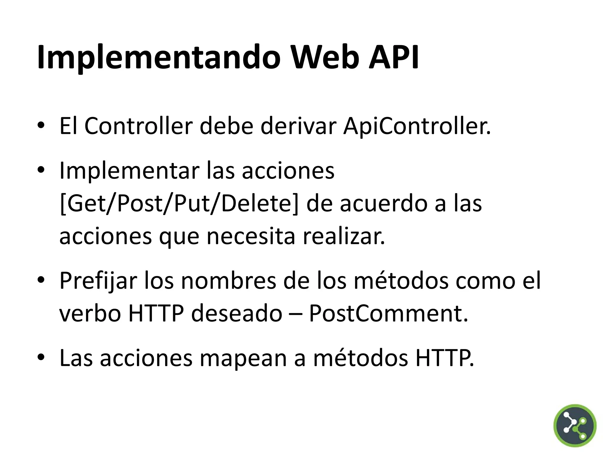 Implementando Web API
• El Controller debe derivar ApiController.
• Implementar las acciones
[Get/Post/Put/Delete] de acuerdo a las
acciones que necesita realizar.
• Prefijar los nombres de los métodos como el
verbo HTTP deseado – PostComment.
• Las acciones mapean a métodos HTTP.
 
