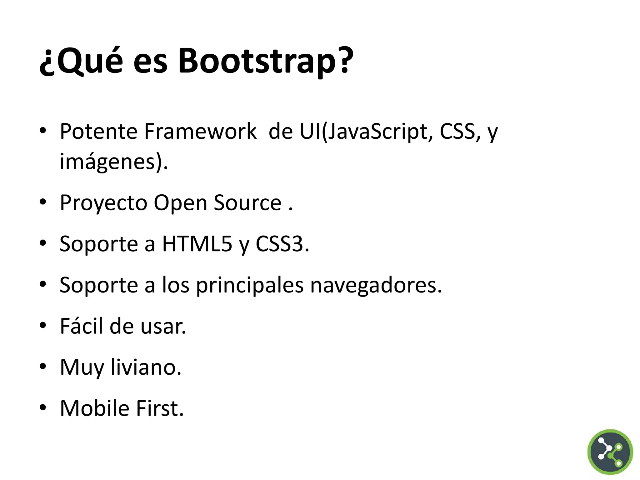 ¿Qué es Bootstrap?
• Potente Framework de UI(JavaScript, CSS, y
imágenes).
• Proyecto Open Source .
• Soporte a HTML5 y CSS3.
• Soporte a los principales navegadores.
• Fácil de usar.
• Muy liviano.
• Mobile First.
 