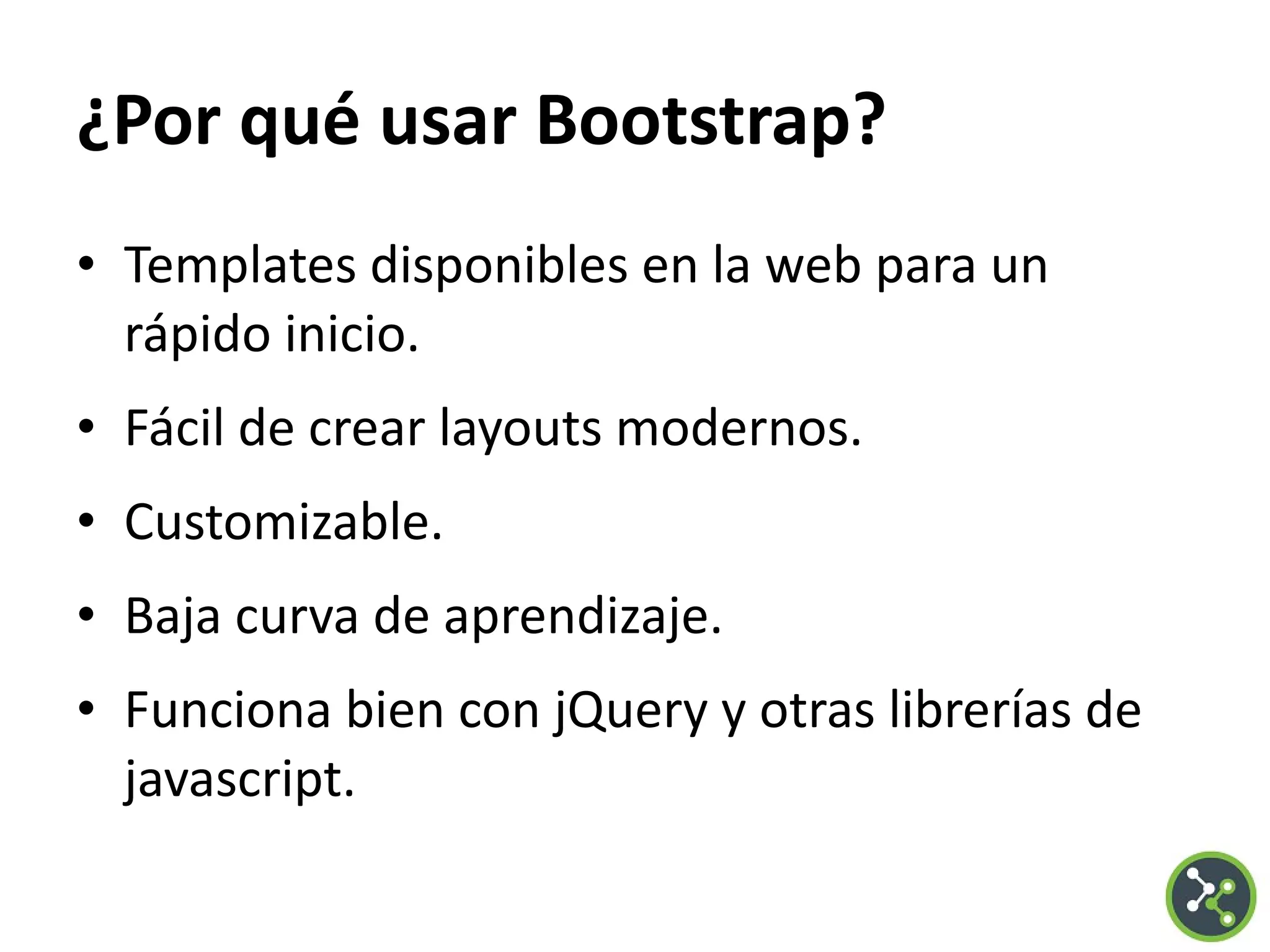 ¿Por qué usar Bootstrap?
• Templates disponibles en la web para un
rápido inicio.
• Fácil de crear layouts modernos.
• Customizable.
• Baja curva de aprendizaje.
• Funciona bien con jQuery y otras librerías de
javascript.
 