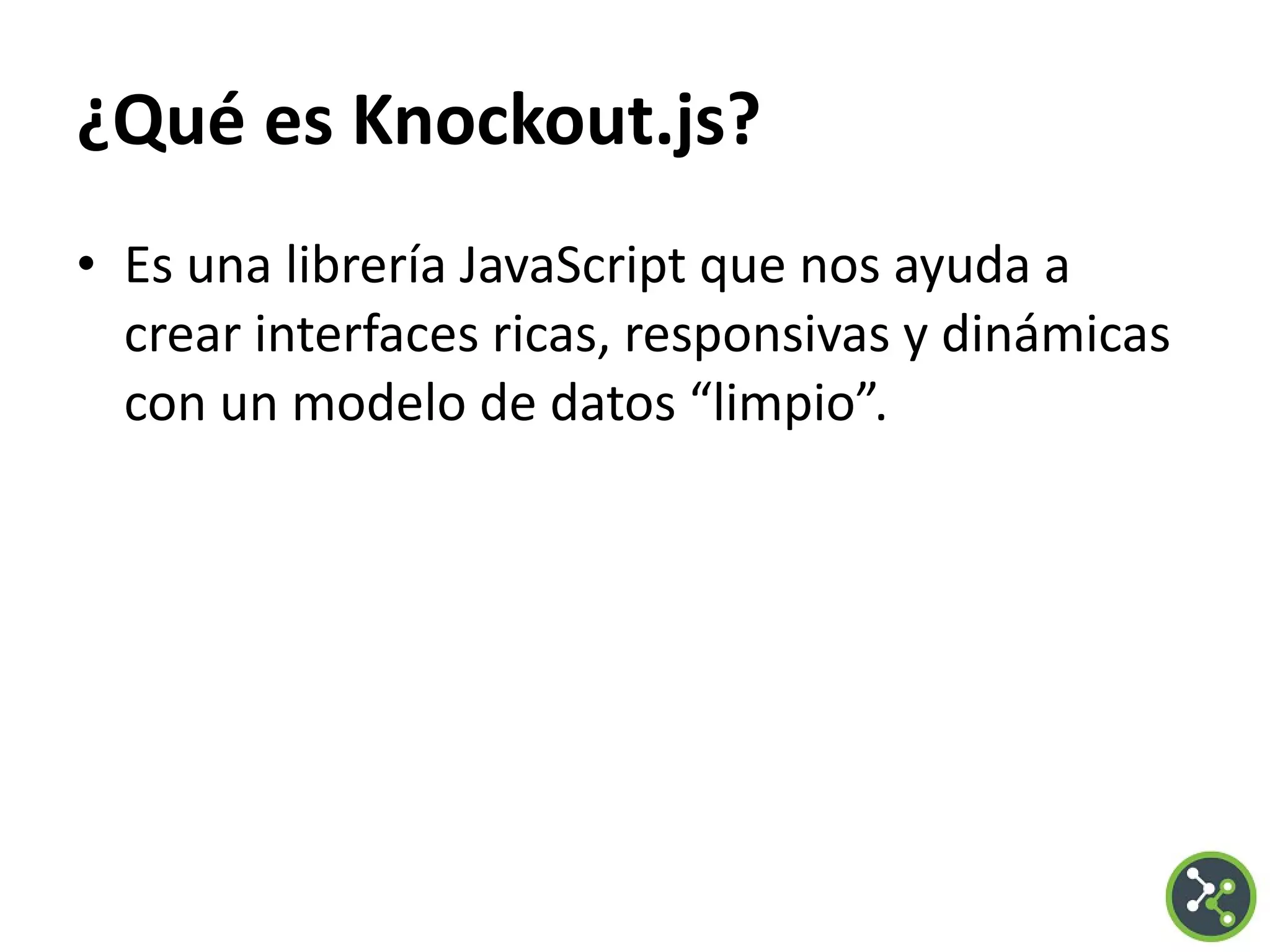 ¿Qué es Knockout.js?
• Es una librería JavaScript que nos ayuda a
crear interfaces ricas, responsivas y dinámicas
con un modelo de datos “limpio”.
 