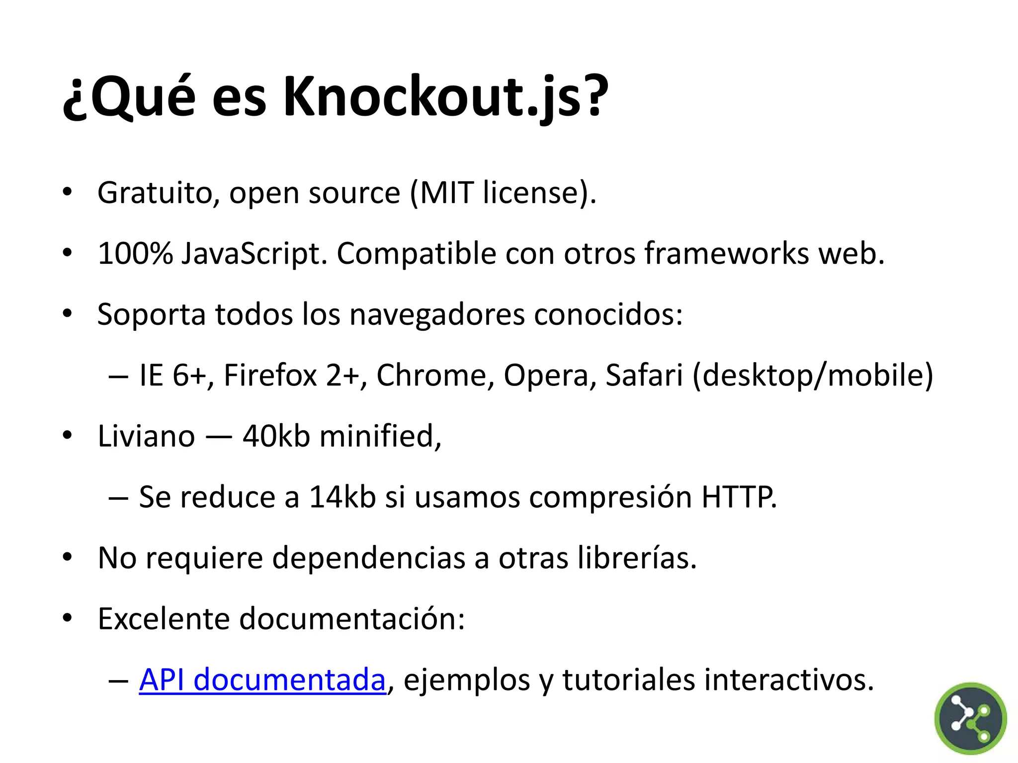 ¿Qué es Knockout.js?
• Gratuito, open source (MIT license).
• 100% JavaScript. Compatible con otros frameworks web.
• Soporta todos los navegadores conocidos:
– IE 6+, Firefox 2+, Chrome, Opera, Safari (desktop/mobile)
• Liviano — 40kb minified,
– Se reduce a 14kb si usamos compresión HTTP.
• No requiere dependencias a otras librerías.
• Excelente documentación:
– API documentada, ejemplos y tutoriales interactivos.
 
