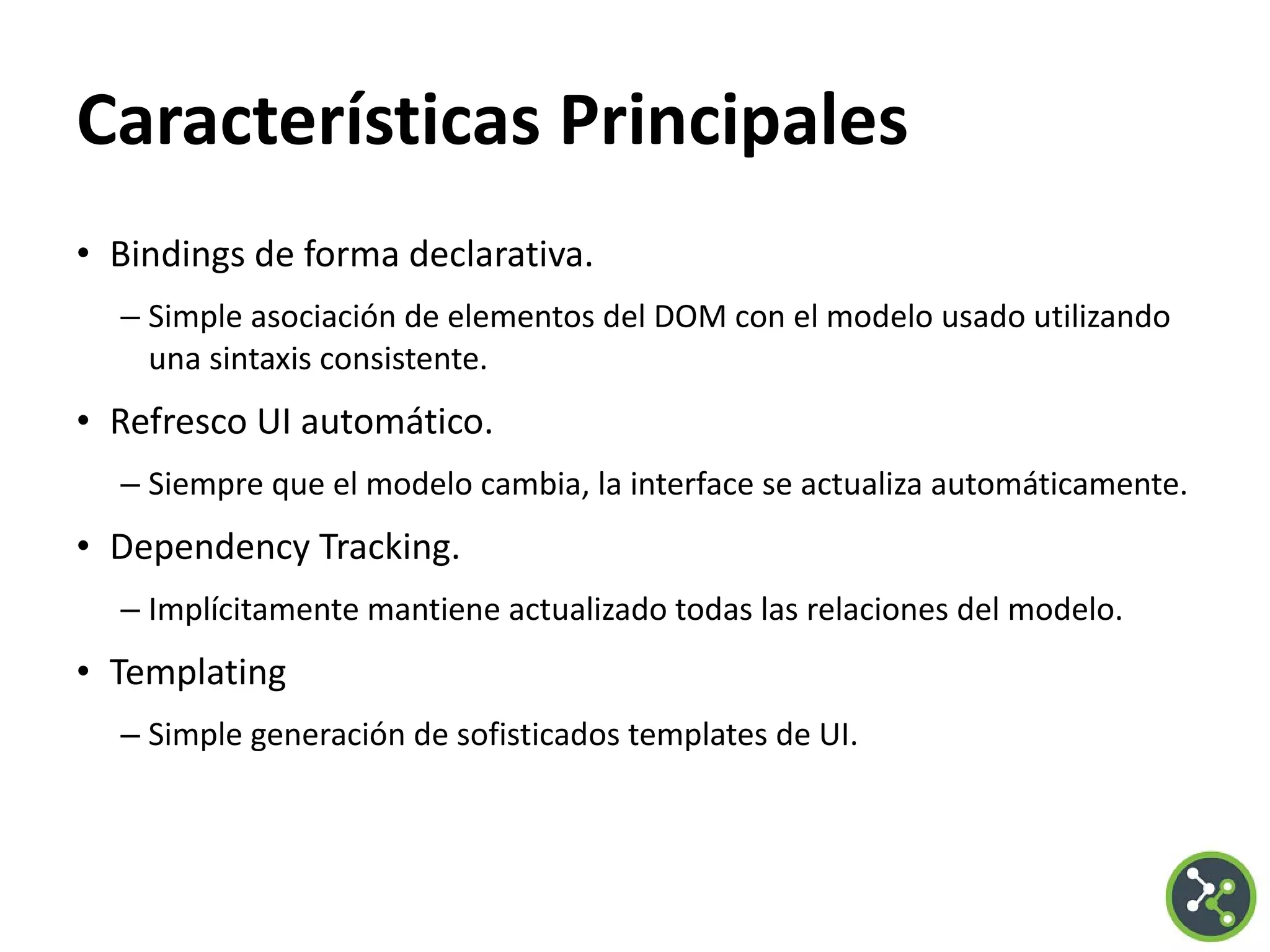 Características Principales
• Bindings de forma declarativa.
– Simple asociación de elementos del DOM con el modelo usado utilizando
una sintaxis consistente.
• Refresco UI automático.
– Siempre que el modelo cambia, la interface se actualiza automáticamente.
• Dependency Tracking.
– Implícitamente mantiene actualizado todas las relaciones del modelo.
• Templating
– Simple generación de sofisticados templates de UI.
 