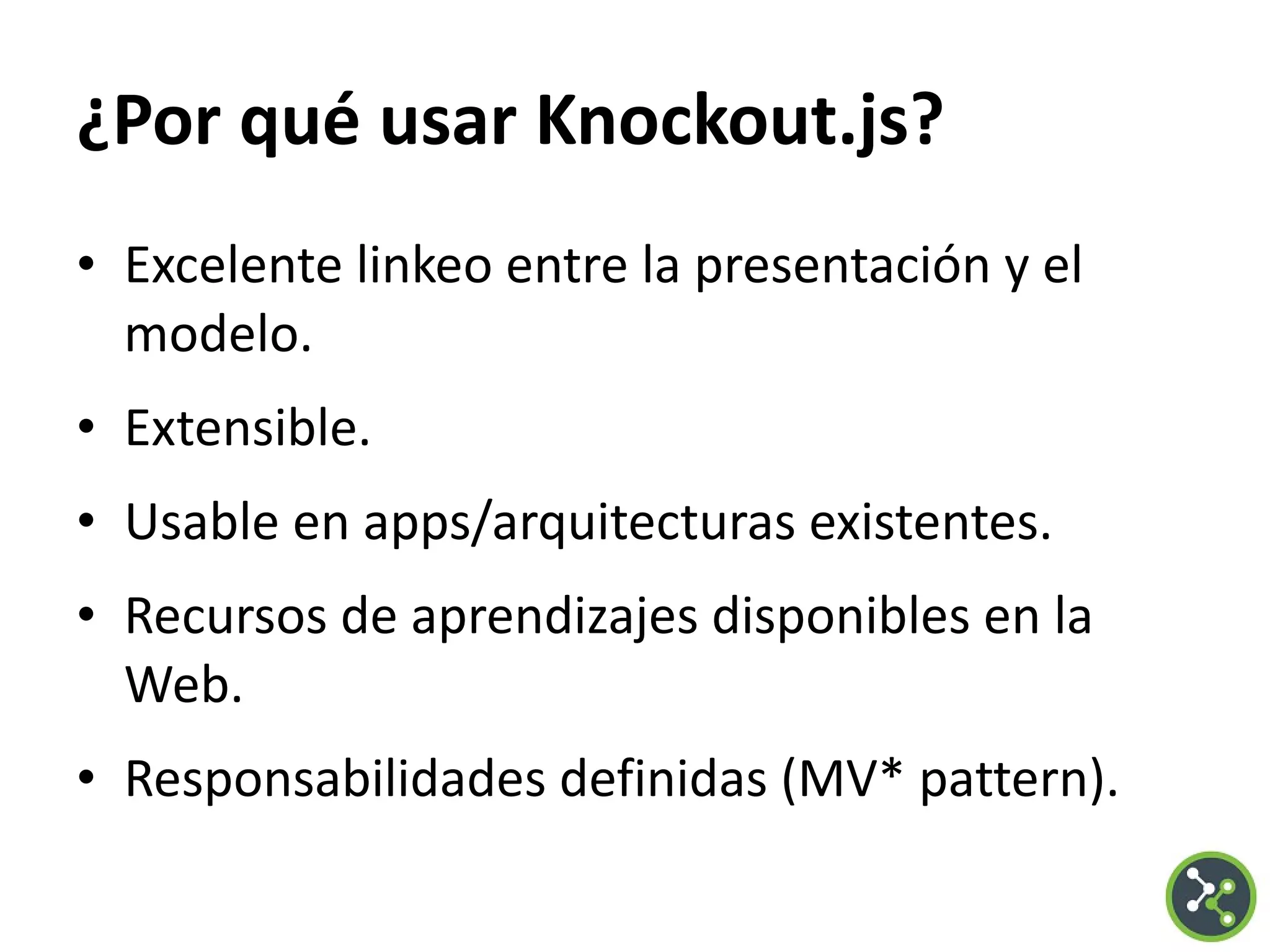 ¿Por qué usar Knockout.js?
• Excelente linkeo entre la presentación y el
modelo.
• Extensible.
• Usable en apps/arquitecturas existentes.
• Recursos de aprendizajes disponibles en la
Web.
• Responsabilidades definidas (MV* pattern).
 