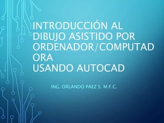 INTRODUCCIÓN AL 
DIBUJO ASISTIDO POR 
ORDENADOR/COMPUTAD 
ORA 
USANDO AUTOCAD 
ING. ORLANDO PÁEZ S. M.F.C. 
 