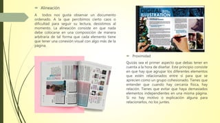  Alineación
A todos nos gusta observar un documento
ordenado. A la que percibimos cierto caos o
dificultad para seguir su lectura, desistimos al
momento. La alineación consiste en que nada
debe colocarse en una composición de manera
arbitraria de tal forma que cada elemento tiene
que tener una conexión visual con algo más de la
página.
 Proximidad
Quizás sea el primer aspecto que debas tener en
cuenta a la hora de diseñar. Este principio consiste
en que hay que agrupar los diferentes elementos
que estén relacionados entre sí para que se
aprecien como un grupo cohesionado. Tienes que
entender que cuando hay cercanía física, hay
relación. Tienes que evitar que haya demasiados
elementos independientes en una misma página.
Si no hay motivo o explicación alguna para
relacionarlos, no los juntes.
 